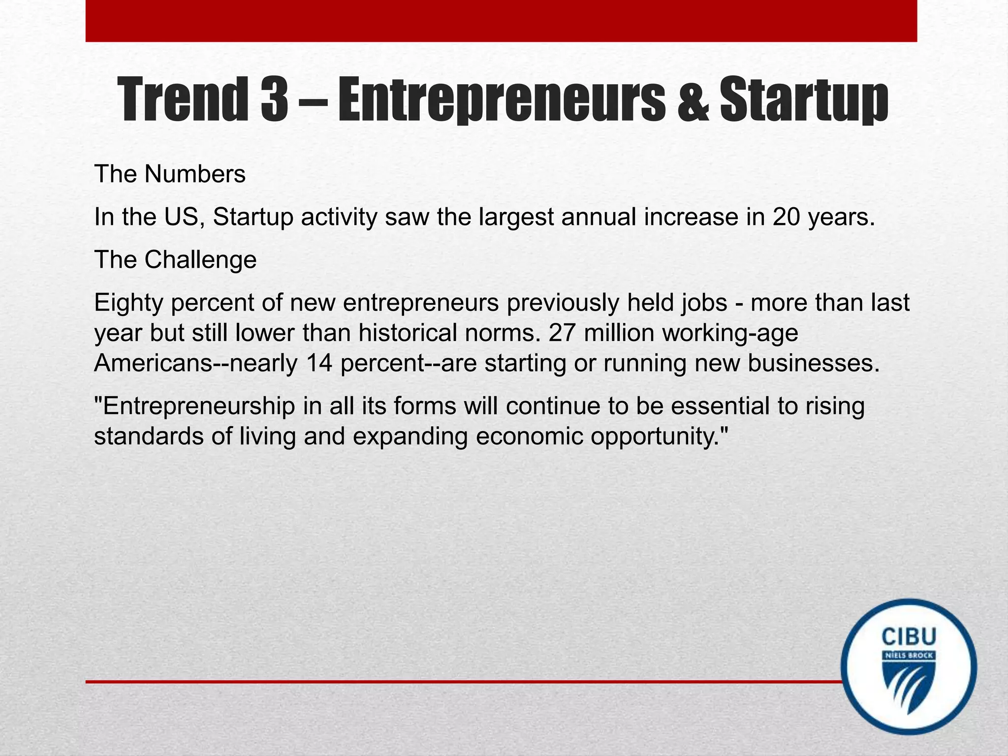 Trend 3 – Entrepreneurs & Startup
The Numbers
In the US, Startup activity saw the largest annual increase in 20 years.
The Challenge
Eighty percent of new entrepreneurs previously held jobs - more than last
year but still lower than historical norms. 27 million working-age
Americans--nearly 14 percent--are starting or running new businesses.
"Entrepreneurship in all its forms will continue to be essential to rising
standards of living and expanding economic opportunity."
 