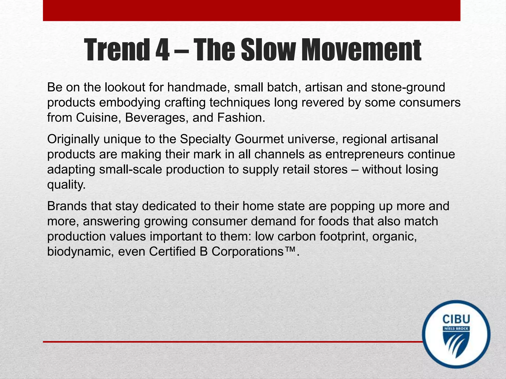 Trend 4 – The Slow Movement
Be on the lookout for handmade, small batch, artisan and stone-ground
products embodying crafting techniques long revered by some consumers
from Cuisine, Beverages, and Fashion.
Originally unique to the Specialty Gourmet universe, regional artisanal
products are making their mark in all channels as entrepreneurs continue
adapting small-scale production to supply retail stores – without losing
quality.
Brands that stay dedicated to their home state are popping up more and
more, answering growing consumer demand for foods that also match
production values important to them: low carbon footprint, organic,
biodynamic, even Certified B Corporations™.
 