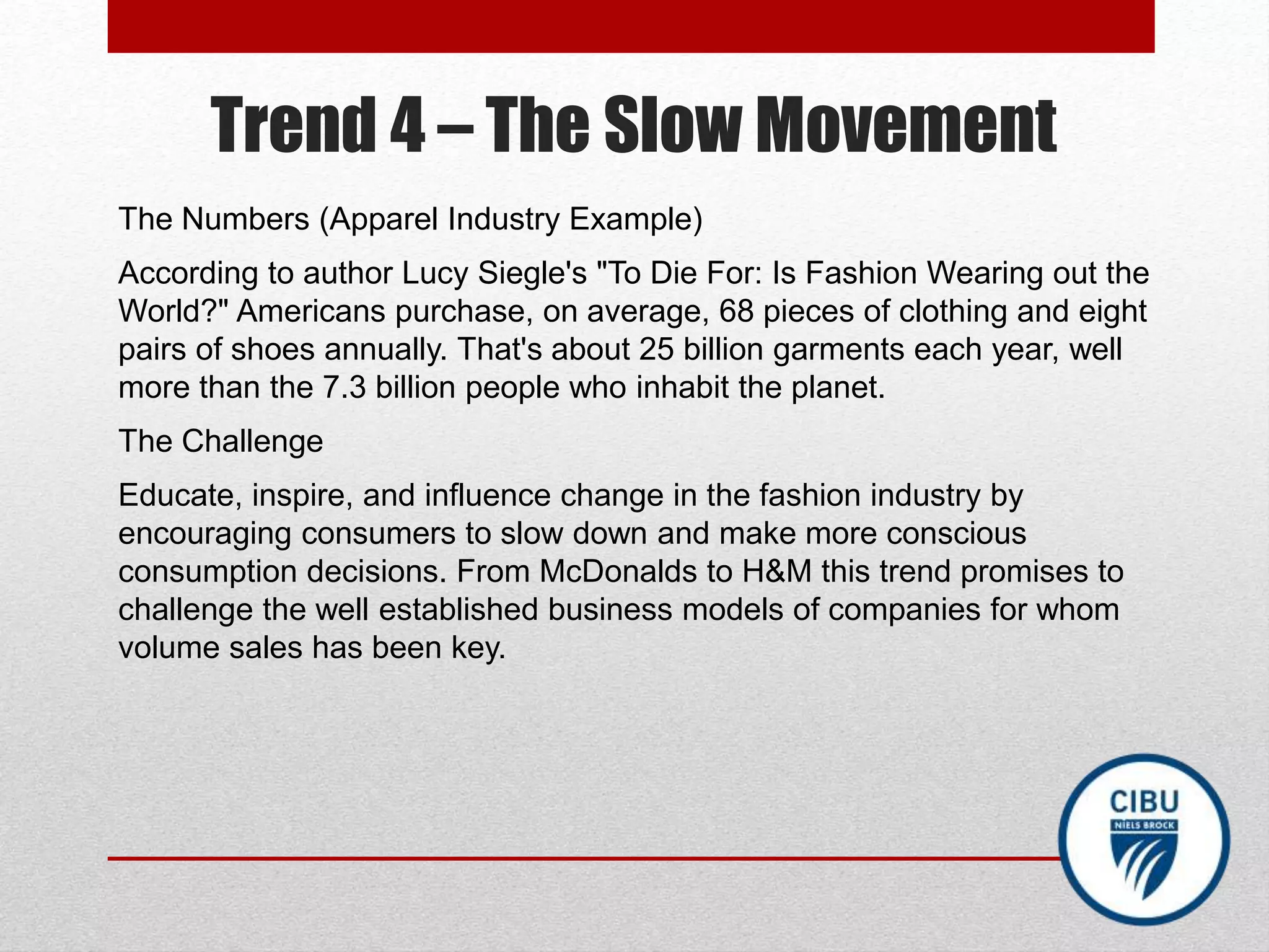 Trend 4 – The Slow Movement
The Numbers (Apparel Industry Example)
According to author Lucy Siegle's "To Die For: Is Fashion Wearing out the
World?" Americans purchase, on average, 68 pieces of clothing and eight
pairs of shoes annually. That's about 25 billion garments each year, well
more than the 7.3 billion people who inhabit the planet.
The Challenge
Educate, inspire, and influence change in the fashion industry by
encouraging consumers to slow down and make more conscious
consumption decisions. From McDonalds to H&M this trend promises to
challenge the well established business models of companies for whom
volume sales has been key.
 