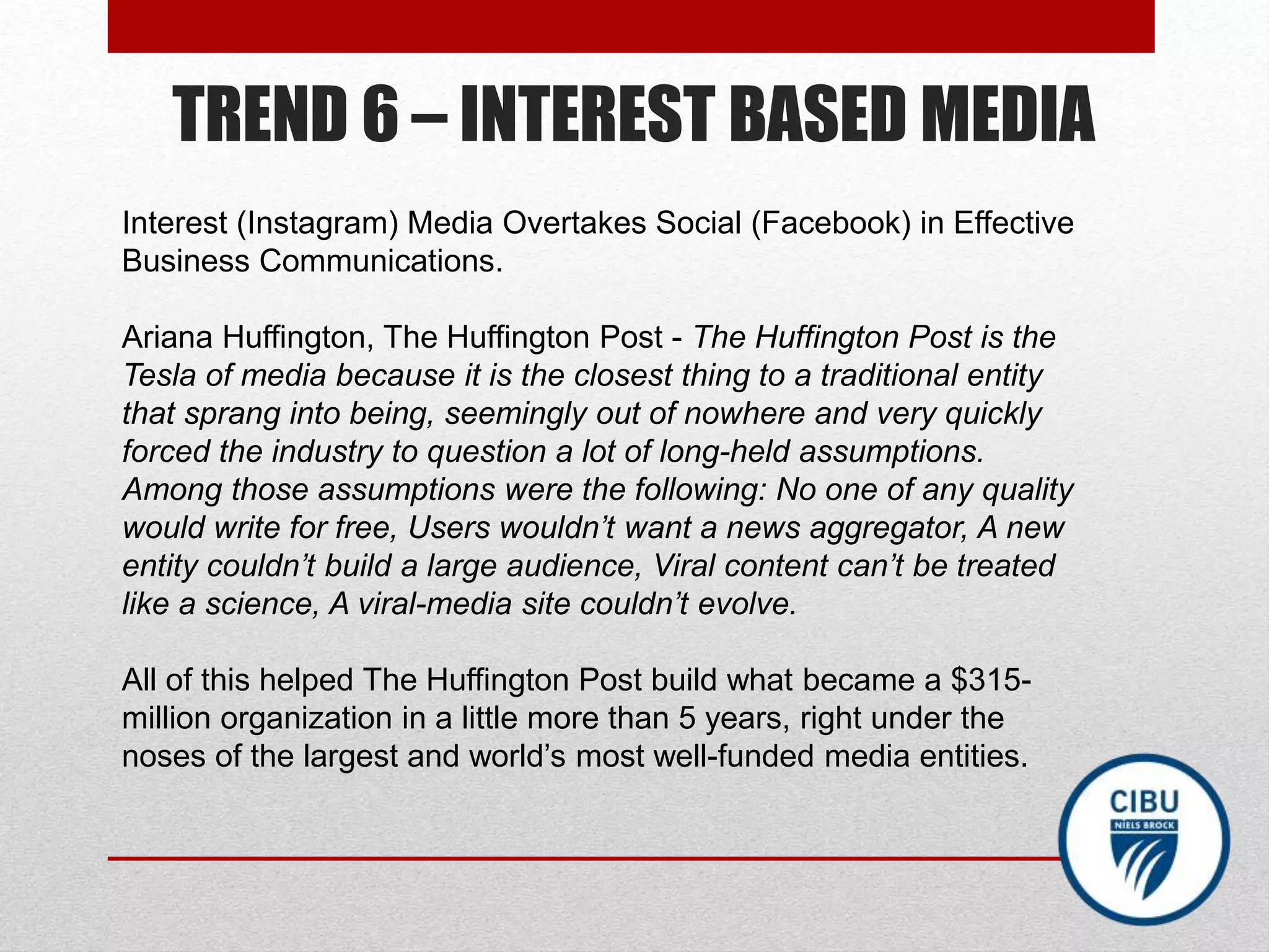 TREND 6 – INTEREST BASED MEDIA
Interest (Instagram) Media Overtakes Social (Facebook) in Effective
Business Communications.
Ariana Huffington, The Huffington Post - The Huffington Post is the
Tesla of media because it is the closest thing to a traditional entity
that sprang into being, seemingly out of nowhere and very quickly
forced the industry to question a lot of long-held assumptions.
Among those assumptions were the following: No one of any quality
would write for free, Users wouldn’t want a news aggregator, A new
entity couldn’t build a large audience, Viral content can’t be treated
like a science, A viral-media site couldn’t evolve.
All of this helped The Huffington Post build what became a $315-
million organization in a little more than 5 years, right under the
noses of the largest and world’s most well-funded media entities.
 