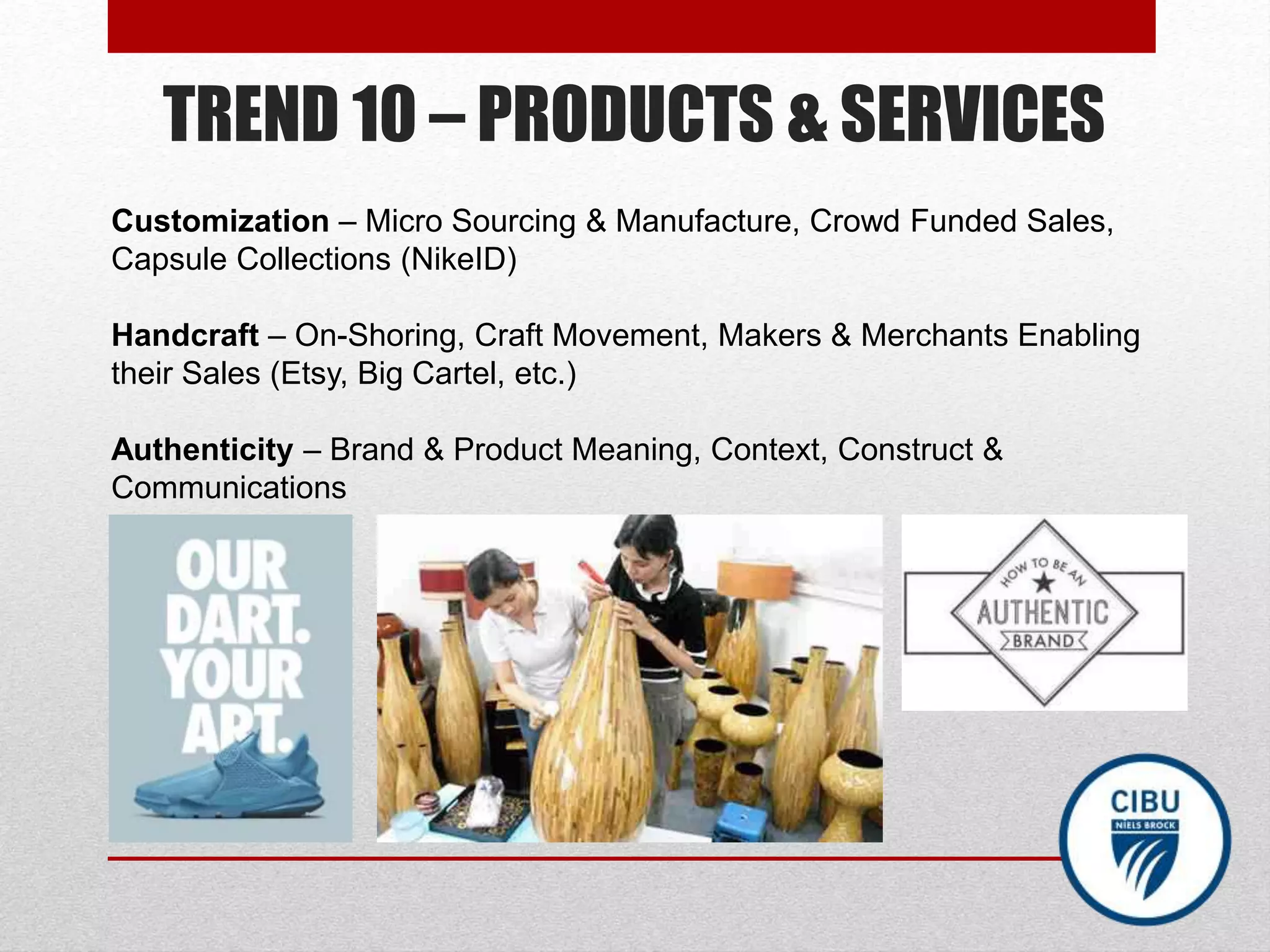 TREND 10 – PRODUCTS & SERVICES
Customization – Micro Sourcing & Manufacture, Crowd Funded Sales,
Capsule Collections (NikeID)
Handcraft – On-Shoring, Craft Movement, Makers & Merchants Enabling
their Sales (Etsy, Big Cartel, etc.)
Authenticity – Brand & Product Meaning, Context, Construct &
Communications
 