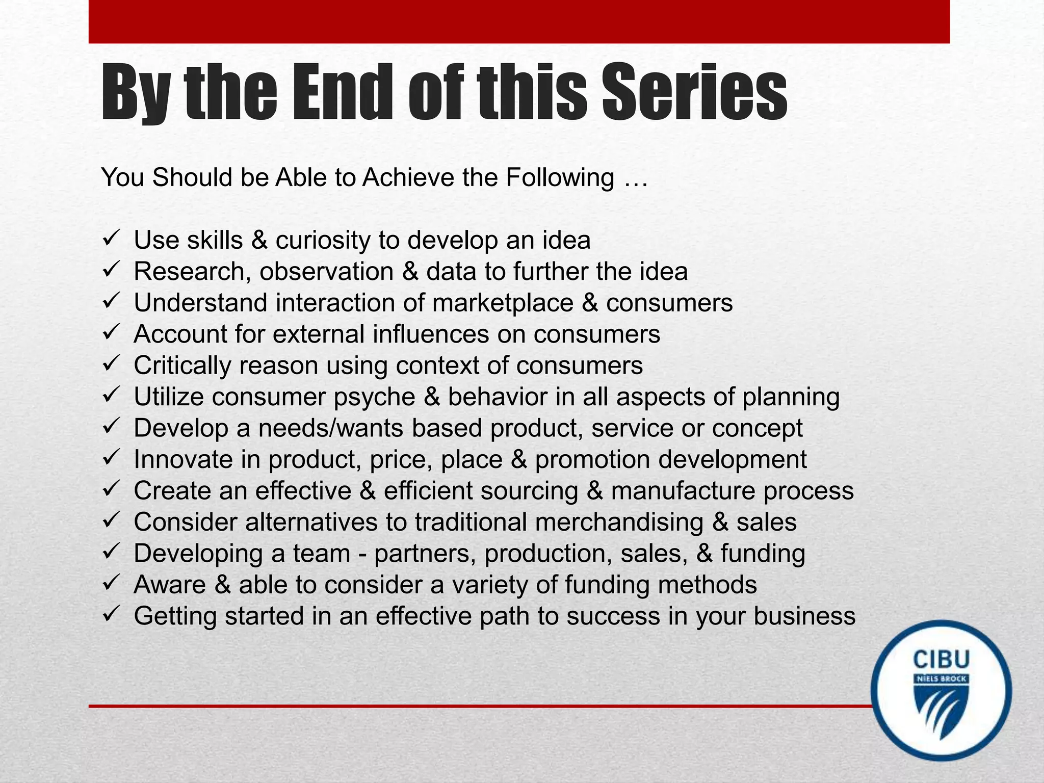 By the End of this Series
You Should be Able to Achieve the Following …
 Use skills & curiosity to develop an idea
 Research, observation & data to further the idea
 Understand interaction of marketplace & consumers
 Account for external influences on consumers
 Critically reason using context of consumers
 Utilize consumer psyche & behavior in all aspects of planning
 Develop a needs/wants based product, service or concept
 Innovate in product, price, place & promotion development
 Create an effective & efficient sourcing & manufacture process
 Consider alternatives to traditional merchandising & sales
 Developing a team - partners, production, sales, & funding
 Aware & able to consider a variety of funding methods
 Getting started in an effective path to success in your business
 