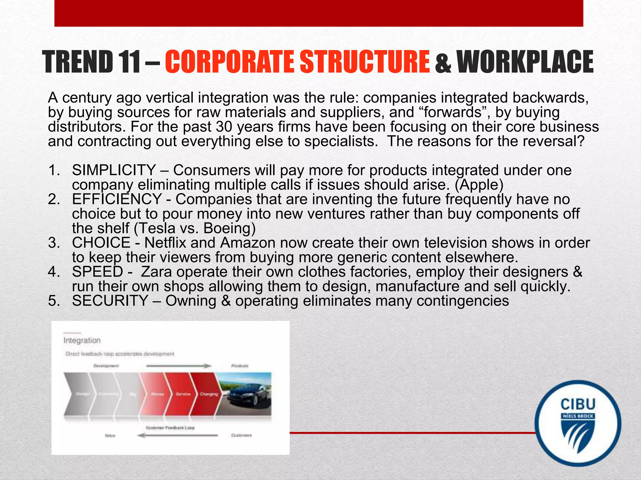 TREND 11 – CORPORATE STRUCTURE & WORKPLACE
A century ago vertical integration was the rule: companies integrated backwards,
by buying sources for raw materials and suppliers, and “forwards”, by buying
distributors. For the past 30 years firms have been focusing on their core business
and contracting out everything else to specialists. The reasons for the reversal?
1. SIMPLICITY – Consumers will pay more for products integrated under one
company eliminating multiple calls if issues should arise. (Apple)
2. EFFICIENCY - Companies that are inventing the future frequently have no
choice but to pour money into new ventures rather than buy components off
the shelf (Tesla vs. Boeing)
3. CHOICE - Netflix and Amazon now create their own television shows in order
to keep their viewers from buying more generic content elsewhere.
4. SPEED - Zara operate their own clothes factories, employ their designers &
run their own shops allowing them to design, manufacture and sell quickly.
5. SECURITY – Owning & operating eliminates many contingencies
 