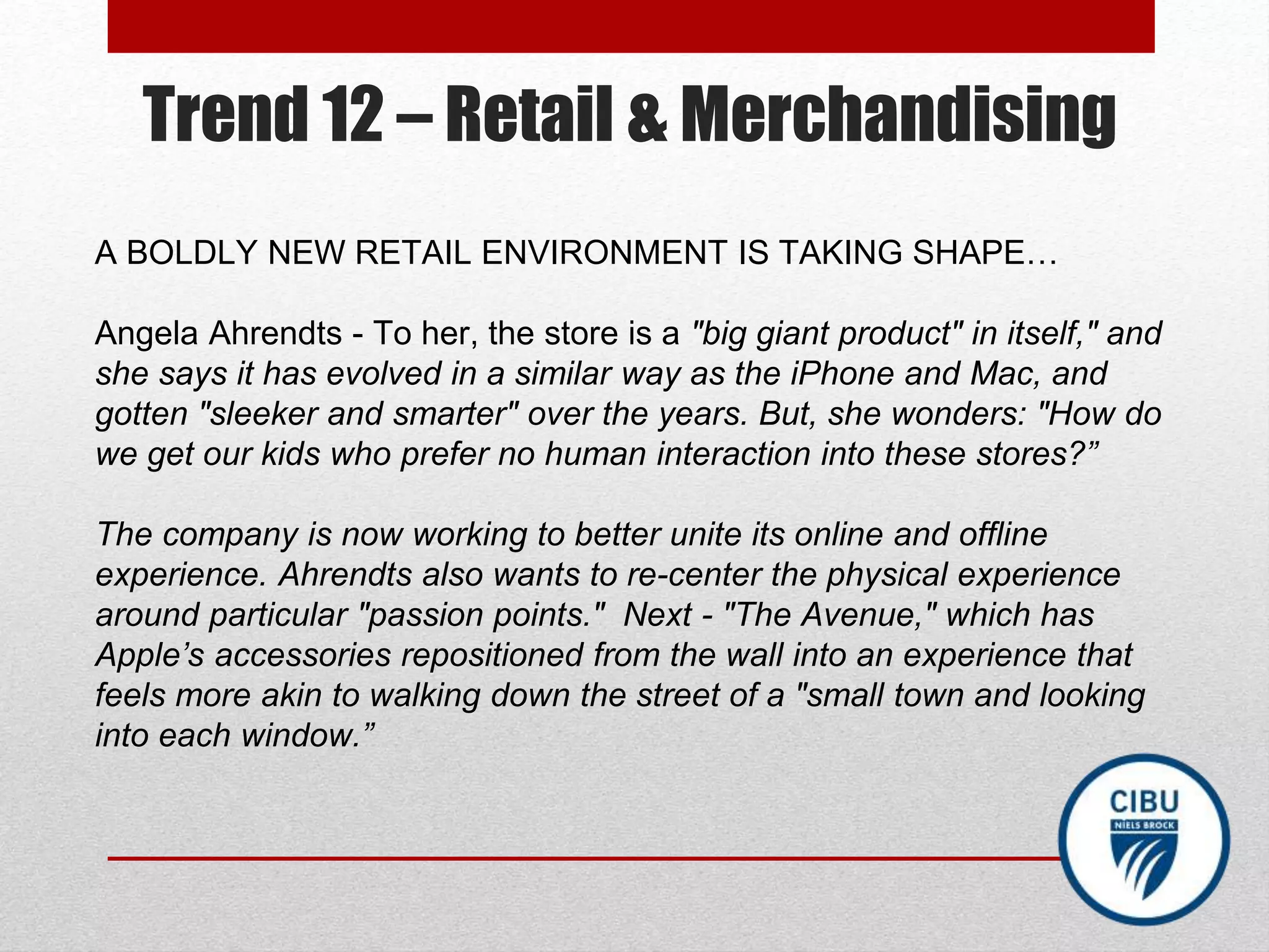 Trend 12 – Retail & Merchandising
A BOLDLY NEW RETAIL ENVIRONMENT IS TAKING SHAPE…
Angela Ahrendts - To her, the store is a "big giant product" in itself," and
she says it has evolved in a similar way as the iPhone and Mac, and
gotten "sleeker and smarter" over the years. But, she wonders: "How do
we get our kids who prefer no human interaction into these stores?”
The company is now working to better unite its online and offline
experience. Ahrendts also wants to re-center the physical experience
around particular "passion points." Next - "The Avenue," which has
Apple’s accessories repositioned from the wall into an experience that
feels more akin to walking down the street of a "small town and looking
into each window.”
 