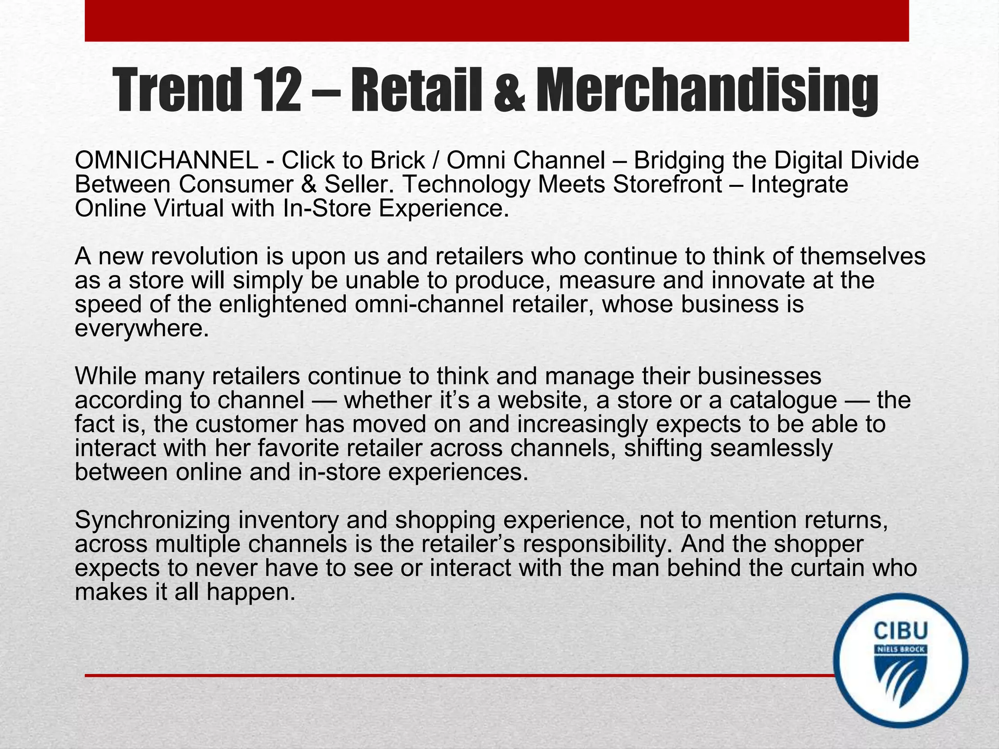 Trend 12 – Retail & Merchandising
OMNICHANNEL - Click to Brick / Omni Channel – Bridging the Digital Divide
Between Consumer & Seller. Technology Meets Storefront – Integrate
Online Virtual with In-Store Experience.
A new revolution is upon us and retailers who continue to think of themselves
as a store will simply be unable to produce, measure and innovate at the
speed of the enlightened omni-channel retailer, whose business is
everywhere.
While many retailers continue to think and manage their businesses
according to channel — whether it’s a website, a store or a catalogue — the
fact is, the customer has moved on and increasingly expects to be able to
interact with her favorite retailer across channels, shifting seamlessly
between online and in-store experiences.
Synchronizing inventory and shopping experience, not to mention returns,
across multiple channels is the retailer’s responsibility. And the shopper
expects to never have to see or interact with the man behind the curtain who
makes it all happen.
 