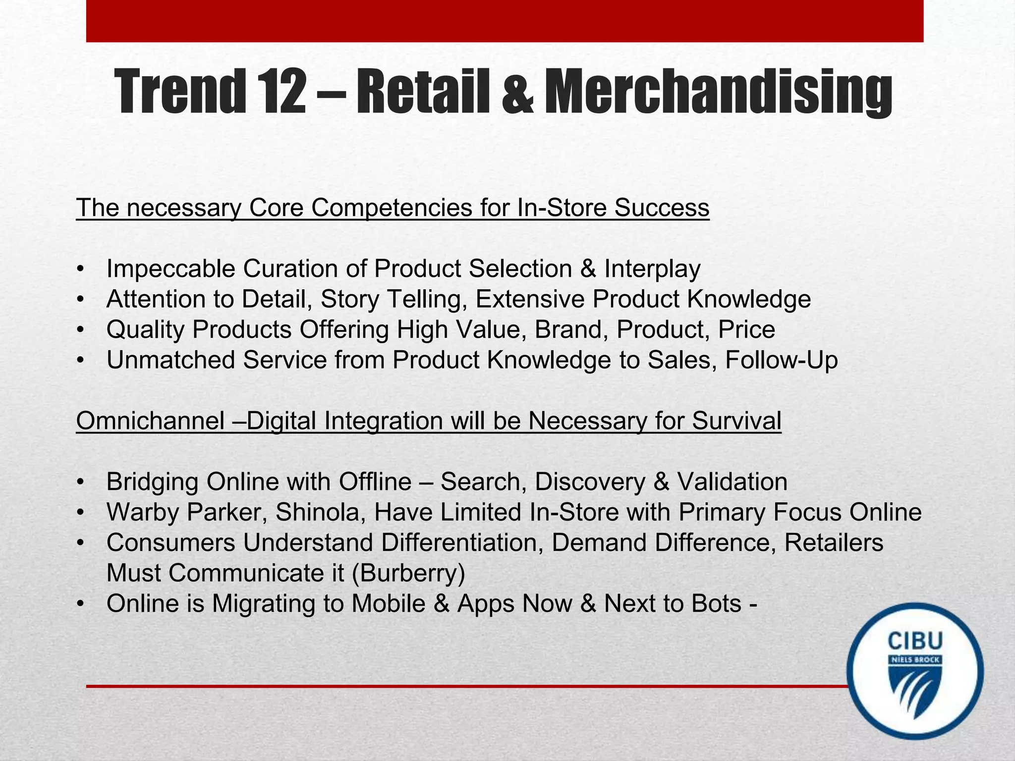 Trend 12 – Retail & Merchandising
The necessary Core Competencies for In-Store Success
• Impeccable Curation of Product Selection & Interplay
• Attention to Detail, Story Telling, Extensive Product Knowledge
• Quality Products Offering High Value, Brand, Product, Price
• Unmatched Service from Product Knowledge to Sales, Follow-Up
Omnichannel –Digital Integration will be Necessary for Survival
• Bridging Online with Offline – Search, Discovery & Validation
• Warby Parker, Shinola, Have Limited In-Store with Primary Focus Online
• Consumers Understand Differentiation, Demand Difference, Retailers
Must Communicate it (Burberry)
• Online is Migrating to Mobile & Apps Now & Next to Bots -
 