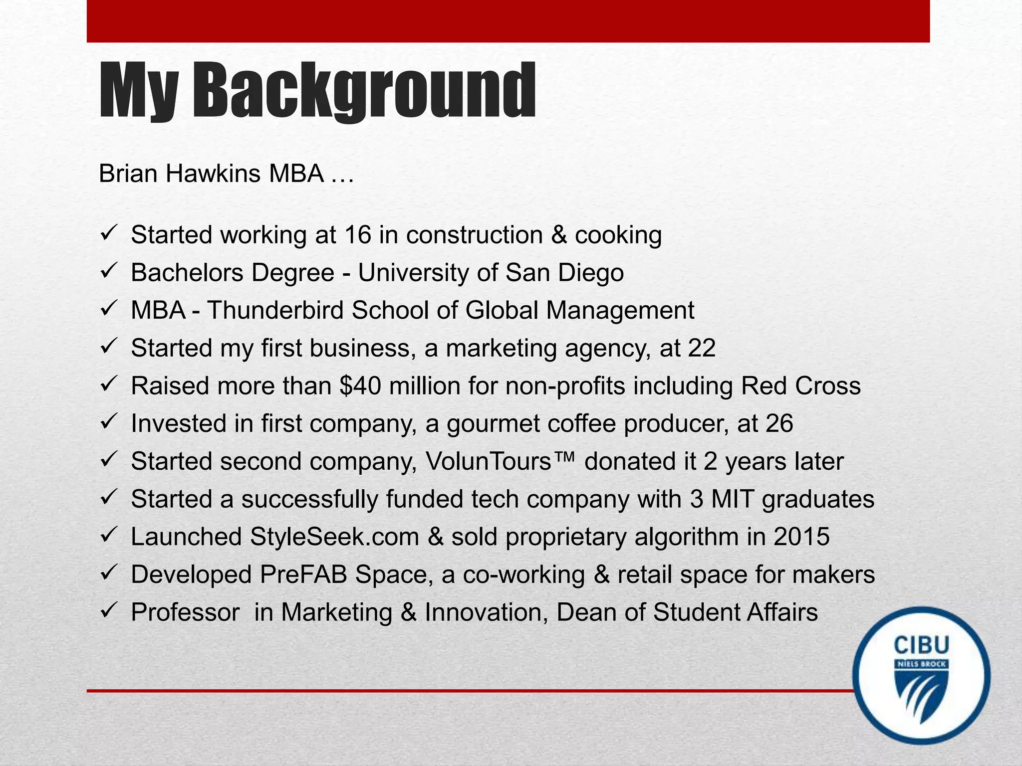 My Background
Brian Hawkins MBA …
 Started working at 16 in construction & cooking
 Bachelors Degree - University of San Diego
 MBA - Thunderbird School of Global Management
 Started my first business, a marketing agency, at 22
 Raised more than $40 million for non-profits including Red Cross
 Invested in first company, a gourmet coffee producer, at 26
 Started second company, VolunTours™ donated it 2 years later
 Started a successfully funded tech company with 3 MIT graduates
 Launched StyleSeek.com & sold proprietary algorithm in 2015
 Developed PreFAB Space, a co-working & retail space for makers
 Professor in Marketing & Innovation, Dean of Student Affairs
 