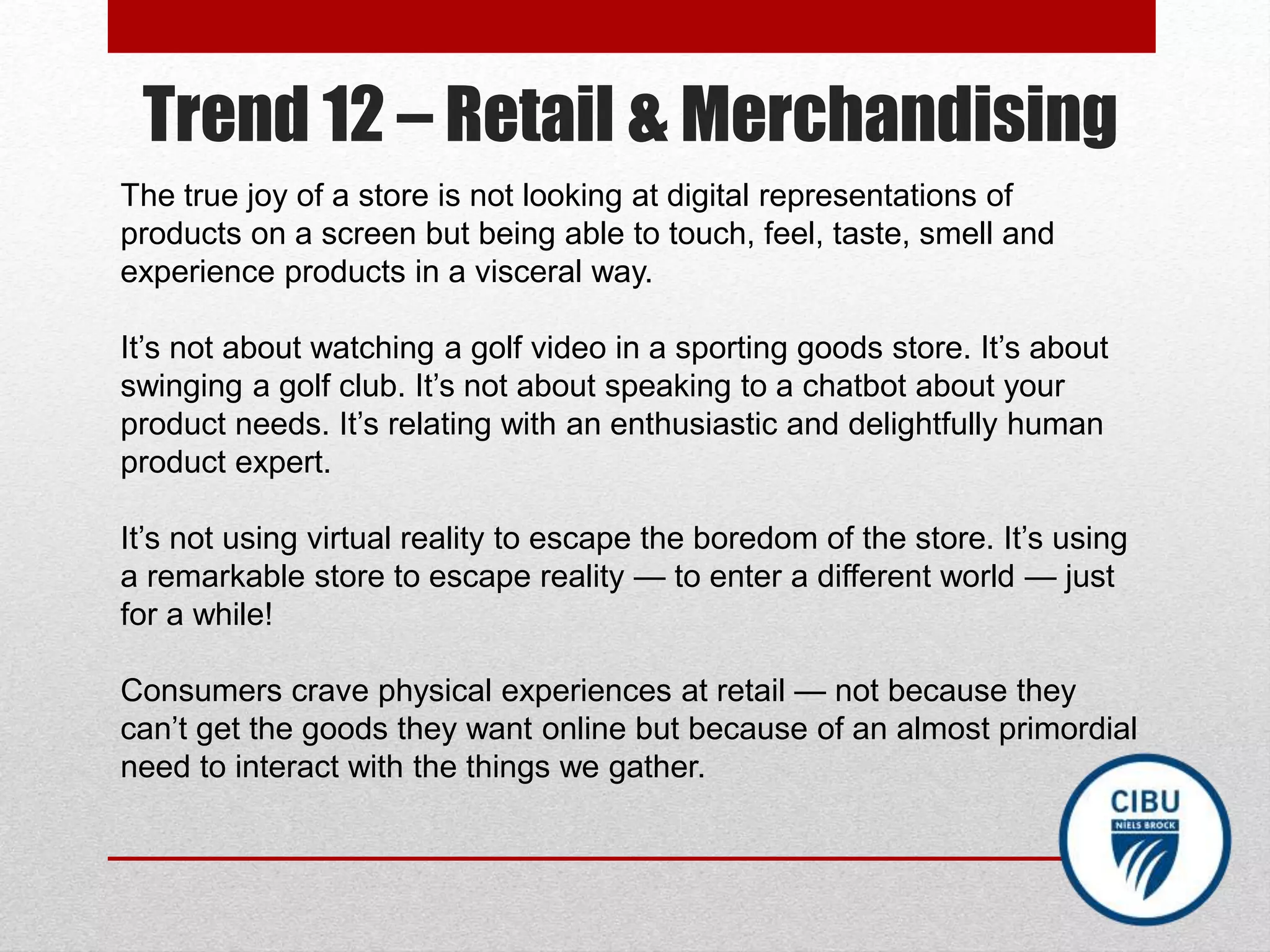 Trend 12 – Retail & Merchandising
The true joy of a store is not looking at digital representations of
products on a screen but being able to touch, feel, taste, smell and
experience products in a visceral way.
It’s not about watching a golf video in a sporting goods store. It’s about
swinging a golf club. It’s not about speaking to a chatbot about your
product needs. It’s relating with an enthusiastic and delightfully human
product expert.
It’s not using virtual reality to escape the boredom of the store. It’s using
a remarkable store to escape reality — to enter a different world — just
for a while!
Consumers crave physical experiences at retail — not because they
can’t get the goods they want online but because of an almost primordial
need to interact with the things we gather.
 