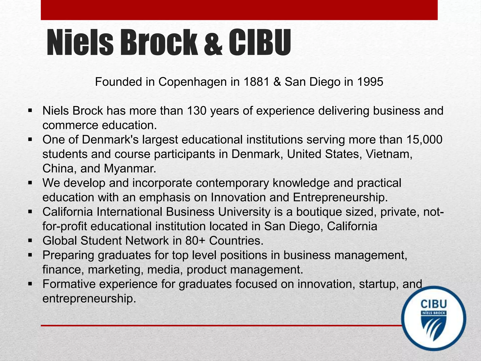 Niels Brock & CIBU
Founded in Copenhagen in 1881 & San Diego in 1995
 Niels Brock has more than 130 years of experience delivering business and
commerce education.
 One of Denmark's largest educational institutions serving more than 15,000
students and course participants in Denmark, United States, Vietnam,
China, and Myanmar.
 We develop and incorporate contemporary knowledge and practical
education with an emphasis on Innovation and Entrepreneurship.
 California International Business University is a boutique sized, private, not-
for-profit educational institution located in San Diego, California
 Global Student Network in 80+ Countries.
 Preparing graduates for top level positions in business management,
finance, marketing, media, product management.
 Formative experience for graduates focused on innovation, startup, and
entrepreneurship.
 