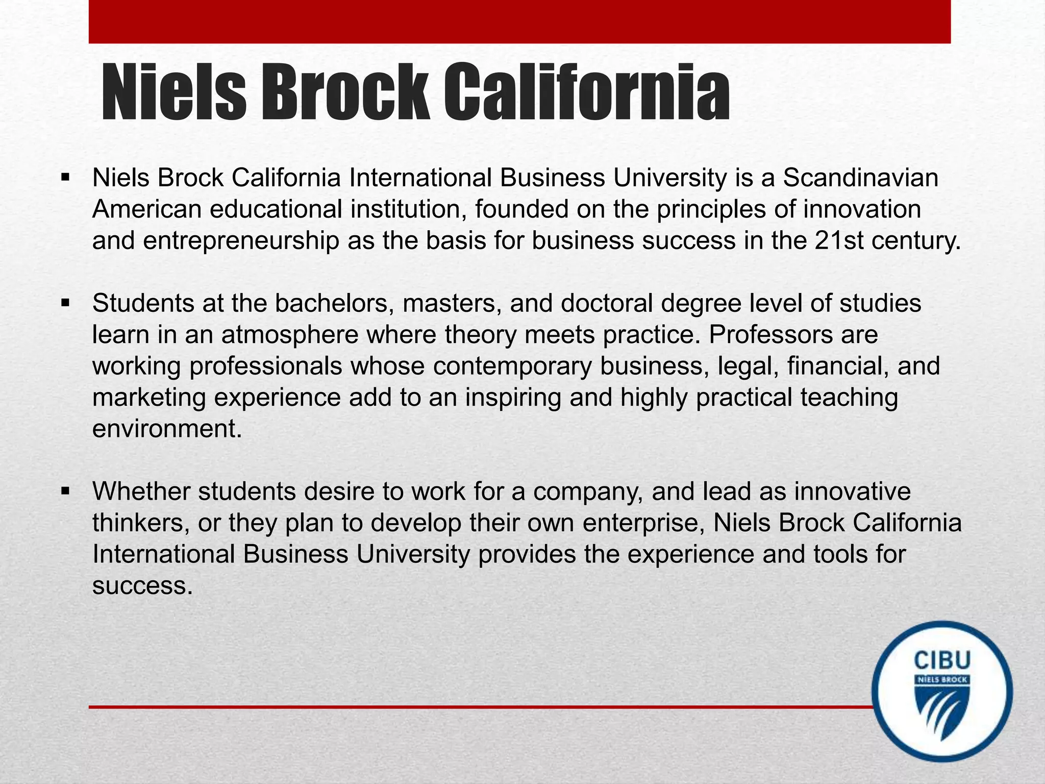Niels Brock California
 Niels Brock California International Business University is a Scandinavian
American educational institution, founded on the principles of innovation
and entrepreneurship as the basis for business success in the 21st century.
 Students at the bachelors, masters, and doctoral degree level of studies
learn in an atmosphere where theory meets practice. Professors are
working professionals whose contemporary business, legal, financial, and
marketing experience add to an inspiring and highly practical teaching
environment.
 Whether students desire to work for a company, and lead as innovative
thinkers, or they plan to develop their own enterprise, Niels Brock California
International Business University provides the experience and tools for
success.
 