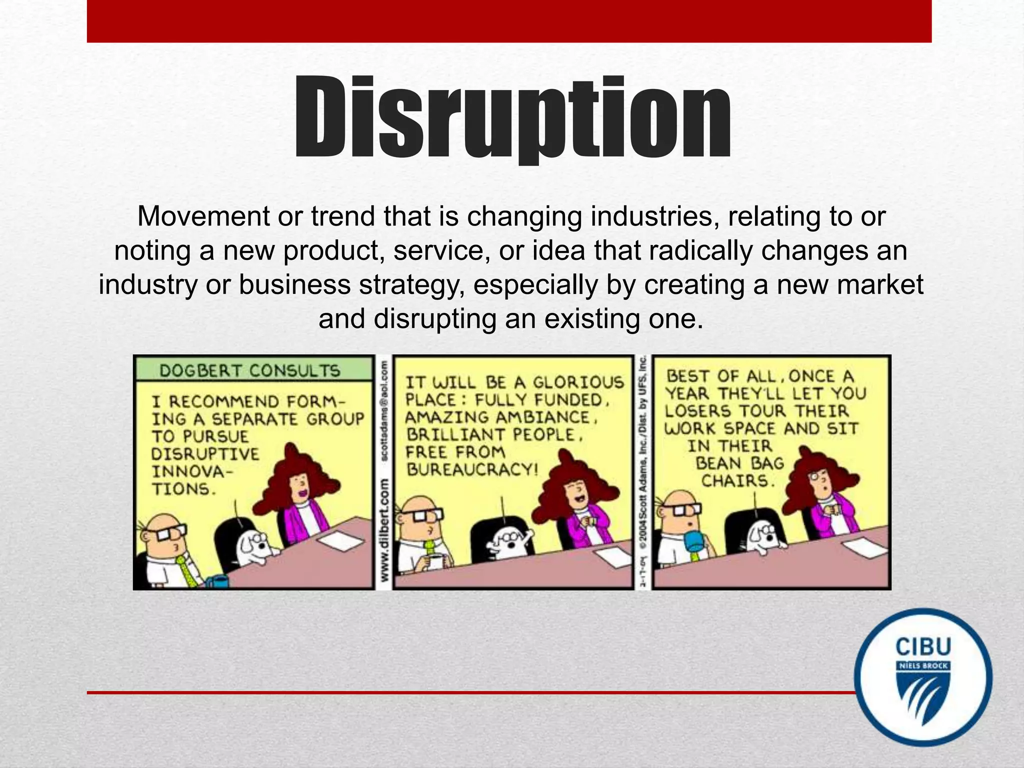Disruption
Movement or trend that is changing industries, relating to or
noting a new product, service, or idea that radically changes an
industry or business strategy, especially by creating a new market
and disrupting an existing one.
 