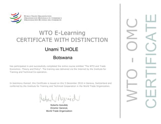 WTO-OMC
CERTIFICATE
WTO E-Learning
CERTIFICATE WITH DISTINCTION
Unami TLHOLE
Botswana
Roberto Azevêdo
Director General,
World Trade Organization
has participated in and successfully completed the online course entitled "The WTO and Trade
Economics -Theory and Policy". The training was delivered via the Internet by the Institute for
Training and Technical Co-operation.
In testimony thereof, this Certificate is issued on this 5 December 2016 in Geneva, Switzerland and
conferred by the Institute for Training and Technical Cooperation in the World Trade Organization.
 