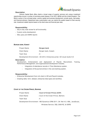 Description
Venture Capital Bank offers clients a broad range of superior services and unique investment
opportunities across a number of promising asset classes in the GCC, MENA and the United Kingdom. The
Bank is active in four principal areas: venture capital and business development, private equity, real estate,
and financial advisory. Department wise customization user can restrict the system based on their security
role. Investment related reports based on the client wise and financial year wise.
Responsibility:
• Day to day code review for all functionality
• Custom entity development
• SQL query and SSRS reports
BURGAN BANK, KUWAIT
Project Name : Burgan bank
Client Name : Burgan bank, Kuwait.
Team Size : 6
Development Environment : AX 2012, Enterprise portal, C# visual studio 4.0
Description
Development, Enhancement and deployment of Payroll, Recruitment, Training,
Performance Management, and organizational development modules.
• Integration of attendance records in Time Attendance system.
• Integration of the journal entries in the core banking system.
Responsibility:
• Enterprise Development from rich client in HR and Payroll modules.
• Creating table, form, dataset, enterprise data types and workflow.
COURT OF THE CROWN PRINCE, BAHRAIN
Project Name : Court of Crown Prince (CCP)
Client Name : Court of the Crown Prince, Bahrain.
Team Size : 6
Development Environment : MS Dynamics CRM 2011, C# .Net 4.0, XML, JavaScript,,
Windows Service, SQL 2008 R2, & SSRS
Page 3 of 8
 