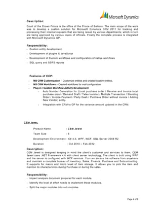 Description:
Court of the Crown Prince is the office of the Prince of Bahrain. The main scope of the work
was to develop a custom solution for Microsoft Dynamics CRM 2011 for tracking and
processing their internal requests that are being raised by various departments; which in turn
are being approved by various levels of officials. Finally the complete process is integrated
with Microsoft Dynamics GP.
Responsibility:
• Custom entity development
• Development of plugins & JavaScript
• Development of Custom workflows and configuration of native workflows
• SQL query and SSRS reports
Features of CCP:
• MS CRM Customization – Customize entities and created custom entities.
• MS CRM Workflows – Created workflows for mail configuration.
• Plug-in / Custom Workflow Activity Development
• Auto Number Generation for (Local purchase order / Receive and Invoice local
purchase order / Demand Draft / Telex transfer / Multiple Transaction / Standing
Order / Invoice Payment / Party Cash / Purchase Order without invoice / Adding
New Vendor) entity.
• Integration with CRM to GP for the variance amount updated in the CRM.
CEM JEWEL
Product Name : CEM Jewel
Team Size : 6
Development Environment : C# 4.0, WPF, WCF, SQL Server 2008 R2
Duration : Oct 2010 – Feb 2012
Description:
CEM Jewel is designed keeping in mind the client’s customer and services to them. CEM
Jewel uses .NET Framework 4.0 with client server technology. The client is built using WPF
and the server is configured with WCF services. You can access the software from anywhere
and maintain a complete bureau of Inventory, Sales, Finance, Purchase and Subcontracting.
It supports for macro and micro level of item storage. It allows you to pick the item and
mention its characteristics during Purchase or during the sales.
Responsibility:
• Impact analysis document prepared for each module.
• Identify the level of effort needs to implement these modules.
• Split the major modules into sub modules.
Page 4 of 8
 