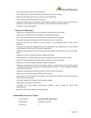 • Day to day code review for all functionality.
• Code deployment in system testing environment and support testing
• Monitoring the test execution and resolve if any bottlenecks.
• Pre production and post-production support.
• Involved in Designing of a database named Jewel, created its various users, schema’s and
tables as per the requirement and analysis. And created all stored procedures.
• Involved in report preparation.
Features of CEM Jewel:
• Allows you to manage the items at a different company and branch level.
• Allows you to track the items at different warehouse and location.
• Entire Financial Posting can be tracked with multi branch and company.
• Complete tracking and analysis of all the financial entries / cash flow.
• Account heads can be created in a way directly to fit the Balance sheet, Profit & Loss
structure
• Provision for multilevel storage with purity maintenance and capturing any user defined
characteristics of the product all over the application.
• Transfers and transaction within the branch and between the branches can be done with
ease.
• Allows you to store complete Supplier related information.
• Can generate a Purchase Order with goods receipt and tracking the invoice details.
• Payment to the supplier and receipts from a supplier can be maintained.
• Allows you to store complete Customer related Information.
• Allows you can book an order for new design, rework or service with multi structure pricing
- Standard and customer group price lists will feature for built in - Taxes, additional charges
and discount structure.
• Allows you to generate advanced invoice for both Product and service.
• Allows you can track Customer Sample / item tracking.
• Has provision for Purchase from Customer and adjustment against invoice along with the
receipt from the customer.
• Customer statement of accounts and customer ledger.
• Sales Return generation with reason.
• Complete Job order details maintenance (Material issue, receipt & return) with
specifications.
• Maintains metal stock details with Manufacturer
SUNBEAM WEB APPLICATION, CHENNAI
Project Name : Sunbeam Web application
Client Name : Sunbeam, Chennai.
Team Size : 1
Page 5 of 8
 