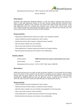 Development Environment : WCF, Dynamics NAV 2009 and SQL
Server 2008 R2
Description:
Sunbeam web application designed keeping in mind the client’s customer and services to
them. In that web application based on the web services calling Microsoft Dynamics NAV
2009 application. Based on the customer can access their data through web services. In the
web application have four modules like Customer card, Contact card, inquiry card, Quote
card. These modules are used through web pages. Users can use their own records only. The
record will be saved in Microsoft Dynamics NAV database.
Responsibility:
• Requirement gathering from clients and make it into workable modules.
• Impact analysis document prepared for each module.
• Identify the level of effort needs to implement these modules.
• Split the major modules into sub modules.
• Day to day code review for all functionality.
• Code deployment in system testing environment and support testing
• Monitoring the test execution and resolve if any bottlenecks.
INTERNAL WEBSITE
Project Name : CEM Cloud Services (www.cemcloudservices.com)
Client Name : Internal
Development Environment : C# 4.0, WCF, SQL Server 2008 R2
Description:
CEM Cloud services.com is a static as well as dynamic website. It is only static for the visitors
but for the clients of the company and the staff it a complete dynamic website. Staff and CEM
Clients both are given logins to ask the query and file their requirement to the products
developed by CEMCloudservices and can get their queries resolved by the company. The
client can also track their issues and staff will keep on updating the queries.
Responsibility:
• Impact analysis document prepared for each module.
• Identify the level of effort needs to implement these modules.
• Split the major modules into sub modules and assigned it to the resources.
• Day to day code review for all functionality.
• Code deployment in system testing environment and support testing
• Monitoring the test execution and resolve if any bottlenecks.
Page 6 of 8
 