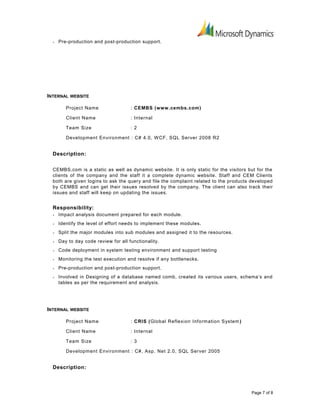• Pre-production and post-production support.
INTERNAL WEBSITE
Project Name : CEMBS (www.cembs.com)
Client Name : Internal
Team Size : 2
Development Environment : C# 4.0, WCF, SQL Server 2008 R2
Description:
CEMBS.com is a static as well as dynamic website. It is only static for the visitors but for the
clients of the company and the staff it a complete dynamic website. Staff and CEM Clients
both are given logins to ask the query and file the complaint related to the products developed
by CEMBS and can get their issues resolved by the company. The client can also track their
issues and staff will keep on updating the issues.
Responsibility:
• Impact analysis document prepared for each module.
• Identify the level of effort needs to implement these modules.
• Split the major modules into sub modules and assigned it to the resources.
• Day to day code review for all functionality.
• Code deployment in system testing environment and support testing
• Monitoring the test execution and resolve if any bottlenecks.
• Pre-production and post-production support.
• Involved in Designing of a database named comb, created its various users, schema’s and
tables as per the requirement and analysis.
INTERNAL WEBSITE
Project Name : CRIS (Global Reflexion Information System)
Client Name : Internal
Team Size : 3
Development Environment : C#, Asp. Net 2.0, SQL Server 2005
Description:
Page 7 of 8
 