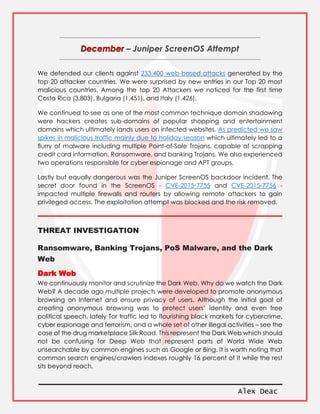 Alex Deac
– Juniper ScreenOS Attempt
We defended our clients against 233,400 web-based attacks generated by the
top 20 attacker countries. We were surprised by new entries in our Top 20 most
malicious countries. Among the top 20 Attackers we noticed for the first time
Costa Rica (3,803), Bulgaria (1,451), and Italy (1,426).
We continued to see as one of the most common technique domain shadowing
were hackers creates sub-domains of popular shopping and entertainment
domains which ultimately lands users on infected websites. As predicted we saw
spikes in malicious traffic mainly due to holiday season which ultimately led to a
flurry of malware including multiple Point-of-Sale Trojans, capable of scrapping
credit card information, Ransomware, and banking Trojans. We also experienced
two operations responsible for cyber espionage and APT groups.
Lastly but equally dangerous was the Juniper ScreenOS backdoor incident. The
secret door found in the ScreenOS - CVE-2015-7755 and CVE-2015-7756 -
impacted multiple firewalls and routers by allowing remote attackers to gain
privileged access. The exploitation attempt was blocked and the risk removed.
THREAT INVESTIGATION
Ransomware, Banking Trojans, PoS Malware, and the Dark
Web
Dark Web
We continuously monitor and scrutinize the Dark Web. Why do we watch the Dark
Web? A decade ago multiple projects were developed to promote anonymous
browsing on Internet and ensure privacy of users. Although the initial goal of
creating anonymous browsing was to protect users’ identity and even free
political speech, lately Tor traffic led to flourishing black markets for cybercrime,
cyber espionage and terrorism, and a whole set of other illegal activities – see the
case of the drug marketplace Silk Road. This represent the Dark Web which should
not be confusing for Deep Web that represent parts of World Wide Web
unsearchable by common engines such as Google or Bing. It is worth noting that
common search engines/crawlers indexes roughly 16 percent of it while the rest
sits beyond reach.
 