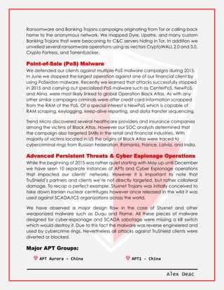 Alex Deac
Ransomware and Banking Trojans campaigns originating from Tor or calling back
home to the anonymous network. We mapped Dyre, Upatre, and many custom
Banking Trojans that were beaconing to C&C servers hiding in Tor. In addition we
unveiled several ransomware operations using as vectors CryptoWALL 2.0 and 3.0,
Crypto Fortress, and TorrentLocker.
Point-of-Sale (PoS) Malware
We defended our clients against multiple PoS malware campaigns during 2015.
In June we stopped the largest operation against one of our financial client by
using PoSeidon malware. Recently we learned that attacks successfully stopped
in 2015 and carrying out specialized PoS malware such as CenterPoS, NewPoS,
and Alina, were most likely linked to global Operation Black Atlas. As with any
other similar campaigns criminals were after credit card information scrapped
from the RAM of the PoS. Of a special interest is NewPoS which is capable of
RAM scraping, keylogging, keep-alive reporting, and data transfer sequencing.
Trend Micro discovered several healthcare providers and insurance companies
among the victims of Black Atlas. However our SOC analysts determined that
the campaign also targeted SMBs in the retail and financial industries. With
majority of victims located in US the origins of Black Atlas were traced to
cybercriminal rings from Russian Federation, Romania, France, Latvia, and India.
Advanced Persistent Threats & Cyber Espionage Operations
While the beginning of 2015 was rather quiet starting with May up until December
we have seen 10 separate instances of APTs and Cyber Espionage operations
that impacted our clients’ networks. However it is important to note that
TruShield’s partners and clients we’re not directly targeted, but rather collateral
damage. To recap a perfect example, Stuxnet Trojans was initially conceived to
take down Iranian nuclear centrifuges however once released in the wild it was
used against SCADA/ICS organizations across the world.
We have observed a major design flaw in the case of Stuxnet and other
weaponized malware such as Duqu and Flame. All these pieces of malware
designed for cyber-espionage and SCADA sabotage were missing a kill switch
which would destroy it. Due to this fact the malware was reverse engineered and
used by cybercrime rings. Nevertheless all attacks against TruShield clients were
diverted or blocked.
Major APT Groups:
APT Aurora – China APT1 - China
 