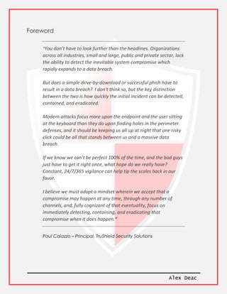 Alex Deac
Foreword
“You don’t have to look further than the headlines. Organizations
across all industries, small and large, public and private sector, lack
the ability to detect the inevitable system compromise which
rapidly expands to a data breach.
But does a simple drive-by-download or successful phish have to
result in a data breach? I don't think so, but the key distinction
between the two is how quickly the initial incident can be detected,
contained, and eradicated.
Modern attacks focus more upon the endpoint and the user sitting
at the keyboard than they do upon finding holes in the perimeter
defenses, and it should be keeping us all up at night that one risky
click could be all that stands between us and a massive data
breach.
If we know we can’t be perfect 100% of the time, and the bad guys
just have to get it right once, what hope do we really have?
Constant, 24/7/365 vigilance can help tip the scales back in our
favor.
I believe we must adopt a mindset wherein we accept that a
compromise may happen at any time, through any number of
channels, and, fully cognizant of that eventuality, focus on
immediately detecting, containing, and eradicating that
compromise when it does happen.“
Paul Caiazzo – Principal, TruShield Security Solutions
 