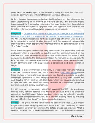 Alex Deac
years. What set Wekby apart is that instead of using HTTP calls like other APTs,
instead it communicates with its C&C servers via rogue DNS calls.
While in the past the group exploited Adobe Flash Zero-days the July campaign
used Spearphishing as a method of malware delivery. The attackers mostly
impersonated the IT support or helpdesk of the organization. Next the malicious
email directed the victims to upgrade their Citrix agent or VPN client on the
targeted system which ultimately led to systems compromised.
CozyBear – CozyBear also known as CozyDuke or CozyCar is an Advanced
Persistent Threat which is responsible for multiple cyber-espionage campaigns.
This APT was found responsible for hacks against Department of State and The
White House in the end of 2014 beginning of 2015. The malware is delivered via
short media files which depict “Office Monkeys” movie. It is considered part of the
“The Dukes” family.
Once the victim opens and runs the “very funny movie”, the executable launches
a dropper which is responsible for evading anti-virus solutions installed on the
infected host. Next the dropper harvests local systems data and sends it to a
compromised website. The configuration files of the malware are encrypted with
RC4 keys and also releases executables that are signed with fake certificates.
Finally communication with C&C servers is established and data exfiltration
begins.
SeaDuke – is a recent member of the family of weaponized malware including
CozyDuke, MiniDuke, OnionDuke, and CosmicDuke. “The Duke” group behind
these multiple cyber-espionage operations was found responsible for earlier
campaigns against the U.S. and foreign governments by using the CozyBear APT
and CozyCar APT. In contrast with CozyDuke, which was aggressively targeting
multiple industries, SeaDuke is apparently reserved for handpicked high-profile
governmental and military organizations.
This APT uses for communication with C&C servers HTTP/HTTPS calls, which can
mislead many network defense tools. Moreover, because there is no database
present on the C&C server, Duke’s members instead opt for uploading specific
tasks to each compromised network. This is another evading tactic by reducing
the overall footprint of the APT on the compromised systems.
Sofacy – The group with the same name it’s been active since 2008. It mostly
targets military and foreign governments in the NATO area and lately it’s been
active against Ukrainian Government. The Sofacy groups also known as APT28 is
believed to be located in the Russian Federation and possibly in connection with
 