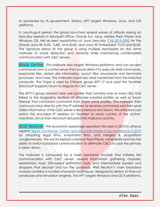 Alex Deac
or sponsored by its government. Sofacy APT targets Windows, Linux, and iOS
platforms.
In July/August period, the group launched several waves of attacks relying on
Zero-day exploits in Microsoft Office, Oracle Sun Java, Adobe Flash Player and
Windows OS. We’ve seen exploitation of Java Zero-day CVE-2015-2590 for the
Oracle Java SE 6u95, 7u80, and 8u45, and Java SE Embedded 7u75 and 8u33.
The signature piece of the group is using multiple backdoors on the same
malware to avoid detection and removal while maintaining uninterrupted
communication with C&C servers.
Black Coffee - This malware also targets Windows platforms, and can accept
commands from a control server that would allow it to execute shell commands,
read/write files, obtain disk information, search files, enumerate and terminate
processes, and more. The malware could also steal credentials from the infected
computer. The Trojan is used by Chinese group APT 17 and used the TechNet
(Microsoft Support) forum to disguise its C&C server.
The APT17 group created fake user profiles that contains one or more URLs that
linked to the biography sections of attacker-created profiles as well as forum
threads that contained comments from those same profiles. The malware then
communicated directly with the IP address to receive commands and late send
stolen information. If the C&C server is discovered or shut down, the attackers can
switch the encoded IP address on TechNet to retain control of the victims’
machines. Since then Microsoft disrupted the malicious activity.
Wild Neutron - the economic espionage operation first seen in 2013 in attacks
against Apple, Facebook, Twitter, and Microsoft made a big comeback in 2015
by attacking legal firms, investment firms, and mergers & acquisitions
conglomerates. The vector exploits unknown Flash Player vulnerability and has the
ability to switch backdoor communication to alternate C&Cs in case the primary
is taken down.
The malware is composed by a main backdoor module that initiates first
communication with C&C server; several information gathering modules;
exploitation tools; SSH-based exfiltration tools; and intermediate loaders and
droppers that decrypt and run the payloads. Wild Neutron’s main backdoor
module contains a number of evasion techniques, designed to detect or time out
sandboxes and emulation engines. This APT targets Windows and OS X platforms.
 