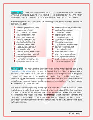 Alex Deac
Hodoor APT – is a Trojan capable of infecting Windows systems. In fact multiple
Windows Operating Systems were found to be exploited by this APT which
establishes backdoor communication with remote attackers via C&C servers.
We have reported and blacklisted the following malware domains responsible for
delivering Hodoor:
chamus.gmailboxes.com
chq.newsonet.net
cib.businessconsults.net
cibuc.blackcake.net
citrix.globalowa.com
climate.newsonet.net
clin.earthsolution.org
cman.blackcake.net
coco.purpledaily.com
cok.purpledaily.com
comfile.softsolutionbox.net
contact.arrowservice.net
contact.ignorelist.com
contact.purpledaily.com
control.arrowservice.net
control.blackberrycluter.com
cook.globalowa.com
cool.newsonet.net
copierexpert.com
corp.purpledaily.com
count.blackcake.net
cov.arrowservice.net
covclient.arrowservice.net
cow.arrowservice.net
cowboy.bigish.net
crab.arrowservice.net
crazycow.homenet.org
csba.bigdepression.net
csc.businessconsults.net
business.chileexe77.com
Arid Viper - This malware has been observed in the Middle East as part of the
Operation Arid Viper also known as Desert Falcons. The cyber-espionage
operation was first seen in 2011 and became increasingly active in targeted
government, financial, transportation, and education industries especially in
Palestine, Egypt, and Israel. The sophisticated malware includes various modules
including spyware, keylogger, and backdoor communication. Arid Viper targets
Windows and Android platforms.
The attack uses spearphishing campaign that lures the victims to watch a video
that depicts a violent car crash. Instead of an embedded URLs the malicious
email leads the victim to download a RAR file. As soon as the RAR is downloaded
its self-extract the video file titled ‘this.morning’ which actually contains the
malicious video payload. Once the infection propagates to the system a
backdoor communication channel is established to the C&C server and data
exfiltration begins.
 