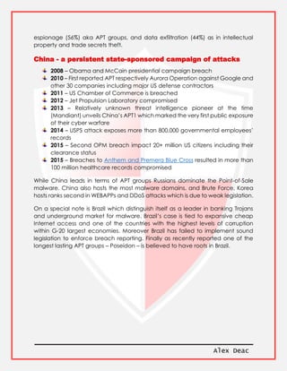 Alex Deac
espionage (56%) aka APT groups, and data exfiltration (44%) as in intellectual
property and trade secrets theft.
China - a persistent state-sponsored campaign of attacks
2008 – Obama and McCain presidential campaign breach
2010 – First reported APT respectively Aurora Operation against Google and
other 30 companies including major US defense contractors
2011 – US Chamber of Commerce is breached
2012 – Jet Propulsion Laboratory compromised
2013 – Relatively unknown threat intelligence pioneer at the time
(Mandiant) unveils China’s APT1 which marked the very first public exposure
of their cyber warfare
2014 – USPS attack exposes more than 800,000 governmental employees’
records
2015 – Second OPM breach impact 20+ million US citizens including their
clearance status
2015 – Breaches to Anthem and Premera Blue Cross resulted in more than
100 million healthcare records compromised
While China leads in terms of APT groups Russians dominate the Point-of-Sale
malware. China also hosts the most malware domains, and Brute Force. Korea
hosts ranks second in WEBAPPs and DDoS attacks which is due to weak legislation.
On a special note is Brazil which distinguish itself as a leader in banking Trojans
and underground market for malware. Brazil’s case is tied to expansive cheap
Internet access and one of the countries with the highest levels of corruption
within G-20 largest economies. Moreover Brazil has failed to implement sound
legislation to enforce breach reporting. Finally as recently reported one of the
longest lasting APT groups – Poseidon – is believed to have roots in Brazil.
 