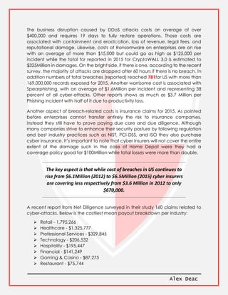 Alex Deac
The business disruption caused by DDoS attacks costs an average of over
$400,000 and requires 19 days to fully restore operations. Those costs are
associated with containment and eradication, loss of revenue, legal fees, and
reputational damage. Likewise, costs of Ransomware on enterprises are on rise
with an average of more than $15,000 but could go as high as $125,000 per
incident while the total for reported in 2015 for CryptoWALL 3.0 is estimated to
$325Million in damages. On the bright side, if there is one, according to the recent
survey, the majority of attacks are dropped after 60 hours if there is no breach. In
addition numbers of total breaches (reported) reached 781for US with more than
169,000,000 records exposed for 2015. Another worrisome cost is associated with
Spearphishing, with an average of $1.6Million per incident and representing 38
percent of all cyber-attacks. Other reports shows as much as $3.7 Million per
Phishing incident with half of it due to productivity loss.
Another aspect of breach-related costs is insurance claims for 2015. As pointed
before enterprises cannot transfer entirely the risk to insurance companies,
instead they still have to prove paying due care and due diligence. Although
many companies strive to enhance their security posture by following regulation
and best industry practices such as NIST, PCI-DSS, and ISO they also purchase
cyber insurance. It’s important to note that cyber insurers will not cover the entire
extent of the damage such in the case of Home Depot were they had a
coverage policy good for $100Million while total losses were more than double.
The key aspect is that while cost of breaches in US continues to
rise from $6.1Million (2012) to $6.5Million (2015) cyber insurers
are covering less respectively from $3.6 Million in 2012 to only
$670,000.
A recent report from Net Diligence surveyed in their study 160 claims related to
cyber-attacks. Below is the costliest mean payout breakdown per industry:
 Retail - 1,795,266
 Healthcare - $1,325,777
 Professional Services - $329,845
 Technology - $206,532
 Hospitality - $195,447
 Financial - $141,249
 Gaming & Casino - $87,275
 Restaurant - $75,744
 