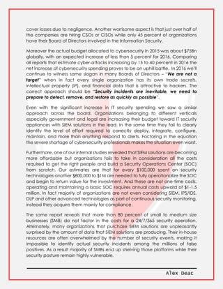 Alex Deac
cover losses due to negligence. Another worrisome aspect is that just over half of
the companies are hiring CSOs or CISOs while only 45 percent of organizations
have their Board of Directors involved in the Information Security.
Moreover the actual budget allocated to cybersecurity in 2015 was about $75Bn
globally, with an expected increase of less than 5 percent for 2016. Comparing
all reports that estimate cyber-attacks increasing by 15 to 40 percent in 2016 the
net increase of cybersecurity spending proves to be an uphill battle. In 2016 we’ll
continue to witness same slogan in many Boards of Directors – “We are not a
target” when in fact every single organization has its own trade secrets,
intellectual property (IP), and financial data that is attractive to hackers. The
correct approach should be “Security incidents are inevitable, we need to
prepare to detect, remove, and restore as quickly as possible”.
Even with the significant increase in IT security spending we saw a similar
approach across the board. Organizations belonging to different verticals
especially government and legal are increasing their budget toward IT security
appliances with SIEM solutions in the lead. In the same time they fail to clearly
identify the level of effort required to correctly deploy, integrate, configure,
maintain, and more than anything respond to alerts. Factoring in the equation
the severe shortage of cybersecurity professionals makes the situation even worst.
Furthermore, one of our internal studies revealed that SIEM solutions are becoming
more affordable but organizations fails to take in consideration all the costs
required to get the right people and build a Security Operations Center (SOC)
from scratch. Our estimates are that for every $100,000 spent on security
technologies another $800,000 to $1M are needed to fully operationalize the SOC
and begin to return value for the investment. And these are not one-time costs,
operating and maintaining a basic SOC requires annual costs upward of $1-1.5
million. In fact majority of organizations are not even considering SIEM, IPS/IDS,
DLP and other advanced technologies as part of continuous security monitoring,
instead they acquire them mainly for compliance.
The same report reveals that more than 80 percent of small to medium size
businesses (SMB) do not factor in the costs for a 24/7/365 security operation.
Alternately, many organizations that purchase SIEM solutions are unpleasantly
surprised by the amount of data that SIEM solutions are producing. Their in-house
resources are often overwhelmed by the number of security events, making it
impossible to identify actual security incidents among the millions of false
positives. As a result majority of SMBs end up shelving those platforms while their
security posture remain highly vulnerable.
 