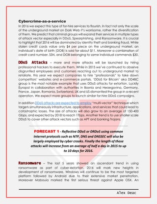 Alex Deac
Cybercrime-as-a-service
In 2016 we expect this type of for-hire services to flourish. In fact not only the scale
of the underground market on Dark Web it’s worrisome, rather the diversification
of them. We predict that criminal groups will expand their services in multiple types
of attack vector especially in DDoS, Spearphishing, and Ransomware. It is crucial
to highlight that 2016 will be dominated by identity theft and banking fraud. While
stolen credit cards value only $4 per piece on the underground market, an
individual’s date of birth (DOB) is sold for about $11. Moreover a combination of
credit card number, SSN, and DOB belonging to same individual commends $30.
– more and more attacks will be launched by hiring
professional hackers to execute them. While in 2015 we’ve continued to observe
disgruntled employees and customers reaching out to underground market to
retaliate, this year we expect companies to hire “professionals” to take down
competitors’ websites and e-commerce portals. ‘DDoS for Bitcoin’ aka DD4BC
group is the most notable example that uses DDoS attacks for extortion. Luckily
Europol in collaboration with authorities in Bosnia and Herzegovina, Germany,
France, Japan, Romania, Switzerland, UK and US dismantled the group in a recent
operation. We expect more groups to launch similar for-hire DDoS campaigns.
In addition DDoS attacks are expected to employ “multi-vector” technique which
targets simultaneously infrastructure, applications, and services that could lead to
catastrophic losses. The size of attacks will also grow to an average of 150-400
Gbps, and expected by 2018 to reach 1Tbps. Another trend is to use smaller scale
DDoS to cover other attack vectors such as APT and banking Trojans.
FORECAST 1 - Reflective DDoS or DRDoS using common
Internet protocols such as NTP, DNS and DNSSEC will also be
largely employed by cyber crooks. Finally the length of those
attacks will increase from an average of half a day in 2015 to up
to 10 days for 2016.
– The last 5 years showed an ascendant trend in using
ransomware as part of cyber-extortion. 2016 will mark new heights in
development of ransomware. Windows will continue to be the most targeted
platform followed by Android due to their extensive market penetration.
Moreover Mabouia marked the first serious threat against Apple OSX. An
 