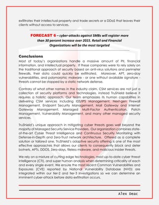 Alex Deac
exfiltrates their intellectual property and trade secrets or a DDoS that leaves their
clients without access to services.
FORECAST 6 – cyber-attacks against SMBs will register more
than 30 percent increase over 2015. Retail and Financial
Organizations will be the most targeted
Conclusions
Most of today’s organizations handle a massive amount of PII, financial
information, and intellectual property. If these companies were to rely solely on
the traditional approach of security based on anti-virus solutions and perimeter
firewalls, their data could quickly be exfiltrated. Moreover, APT, zero-day
vulnerabilities, and polymorphic malware - or one without available signature -
threats cannot be stopped by a static network defense.
Contrary of what other names in the industry claim, CSM services are not just a
collection of security platforms and technologies, instead TruShield believe it
requires a holistic approach. Our team emphasizes its human capabilities in
delivering CSM services including IDS/IPS Management, Next-gen Firewall
Management, Endpoint Security Management, Mail Gateway and Internet
Gateway Management, Managed Multi-Factor Authentication, Patch
Management, Vulnerability Management, and many other managed security
services.
TruShield’s unique approach in mitigating cyber threats goes well beyond the
majority of Managed Security Service Providers. Our organization combines state-
of-the-art Cyber Threat Intelligence and Continuous Security Monitoring with
Defense-in-Depth and Zero-Trust network architecture. Offered as a complete
solution or tailored one, TruShield’s adaptive security offering is one of the most
effective approaches that allows our clients to consequently block and deter
botnets, APTs, DDOS, Zero-days, fileless malware, and malicious insider threats.
We rely on a mixture of cutting edge technologies, most up-to-date cyber threat
intelligence (CTI), and super human analysis when determining criticality of each
and every single event. We ensure the most recent Common Vulnerabilities and
Exposures (CVE) reported by National Vulnerability Database (NVD) are
integrated within our tier-2 and tier-3 investigations so we can determine an
imminent cyber-attack before data exfiltration occurs.
 