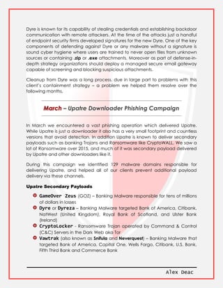 Alex Deac
Dyre is known for its capability of stealing credentials and establishing backdoor
communication with remote attackers. At the time of the attacks just a handful
of endpoint security firms developed signatures for the new Dyre. One of the key
components of defending against Dyre or any malware without a signature is
sound cyber hygiene where users are trained to never open files from unknown
sources or containing .zip or .exe attachments. Moreover as part of defense-in-
depth strategy organizations should deploy a managed secure email gateway
capable of screening and blocking suspicious attachments.
Cleanup from Dyre was a long process, due in large part to problems with this
client’s containment strategy – a problem we helped them resolve over the
following months.
– Upatre Downloader Phishing Campaign
In March we encountered a vast phishing operation which delivered Upatre.
While Upatre is just a downloader it also has a very small footprint and countless
versions that avoid detection. In addition Upatre is known to deliver secondary
payloads such as banking Trojans and Ransomware like CryptoWALL. We saw a
lot of Ransomware over 2015, and much of it was secondary payload delivered
by Upatre and other downloaders like it.
During this campaign we identified 129 malware domains responsible for
delivering Upatre, and helped all of our clients prevent additional payload
delivery via these channels.
Upatre Secondary Payloads
GameOver Zeus (GOZ) – Banking Malware responsible for tens of millions
of dollars in losses
Dyre or Dyreza – Banking Malware targeted Bank of America, Citibank,
NatWest (United Kingdom), Royal Bank of Scotland, and Ulster Bank
(Ireland)
CryptoLocker - Ransomware Trojan operated by Command & Control
(C&C) Servers in the Dark Web aka Tor
Vawtrak (also known as Snifula and Neverquest) – Banking Malware that
targeted Bank of America, Capital One, Wells Fargo, Citibank, U.S. Bank,
Fifth Third Bank and Commerce Bank
 