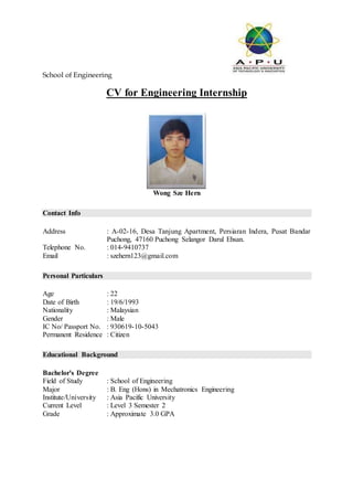 School of Engineering
CV for Engineering Internship
Wong Sze Hern
Contact Info
Address : A-02-16, Desa Tanjung Apartment, Persiaran Indera, Pusat Bandar
Puchong, 47160 Puchong Selangor Darul Ehsan.
Telephone No. : 014-9410737
Email : szehern123@gmail.com
Personal Particulars
Age : 22
Date of Birth : 19/6/1993
Nationality : Malaysian
Gender : Male
IC No/ Passport No. : 930619-10-5043
Permanent Residence : Citizen
Educational Background
Bachelor's Degree
Field of Study : School of Engineering
Major : B. Eng (Hons) in Mechatronics Engineering
Institute/University : Asia Pacific University
Current Level : Level 3 Semester 2
Grade : Approximate 3.0 GPA
 