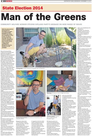 6 SNNEWS SHEPPARTON NEWS, WEDNESDAY, NOVEMBER 12, 2014
State Election 2014
Man of the GreensCOMMUNITY WELFARE WORKER STEVENS EXPLAINS PARTY’S MESSAGE ON WIDE RANGE OF ISSUES
In the garden: Damien Stevens in his garden with cat Phantom.
Relaxing: Mr Stevens’ home is bright and cheery.
Conducting business: Mr Stevens on the phone in his
colourful kitchen.
Famous names: Stevens
with Liza Minnelli and
Elizabeth Taylor.
Beyond the beautifully-
sculptured front garden and
behind the tall gates of
Shepparton Greens candidate
Damien Stevens’ and Cris
Todd’s home are Elizabeth
Taylor, Liza Minnelli, Phantom
(of the Opera) and Glen 20.
Ms Taylor is his friendly staffy,
his Border collie-cross is
named after Ms Minnelli and I
saw Phantom his cat, but the
other cat Glen 20 was not
around — I was curious about
why he was called after the
disinfectant spray, but it was
a long story, and we were
there to chat politics.
Beyond the avalanche of
animals, Mr Stevens’ home
had many rainbow-coloured
cushions, bowls and flags and
a brightly-coloured
Indigenous painting.
On the kitchen wall is a
blown-up front page of The
Age dating back to August 2,
2009 with Mr Stevens and his
partner Cris Todd kissing to
demonstrate defiance of the
Federal Government’s stance
on keeping gay marriage
illegal.
Mr Stevens was unsure when
he joined the Greens, but has
been a member for several
years and ran for the federal
seat of Murray last year.
He came in third place,
despite only receiving 3485
first preference votes —
Labor’s Rod Higgins received
18 403 and Liberal Sharman
Stone won in a landslide with
54 490 votes.
When asked if he thought he
stood a chance of winning the
state seat of Shepparton, he
said, ‘‘No.’’
He admitted to being honest
about this because he
believed truth and integrity
were his best attributes and
what a politician should stand
for.
Mr Stevens said he was too
time-poor to campaign
earnestly, while recognising
the Greens still had a lot of
work to do in regional and
rural Victoria.
‘‘We have a bit of work to to
better inform and explain
about our policies and plans
for the future and people,’’ he
said.
He said he was willing to do
as much as he could to
support the people of the
Shepparton electorate.
‘‘For me politics is about
people not policy,’’ he said.
He said there were
misconceptions the Greens
opposed fishing and fire-
prevention measures such as
burning parts of the bush
before fire seasons.
However, Mr Stevens and his
party do oppose hunting of
ducks and vermin.
In regards to the live cattle
trade, he believed animals
should be killed in their
country of origin and the
carcasses exported, which
was more humane.
He has no problem with the
Islamic method of Halal
slaughtering and dislikes that
people get on their
soapboxes about it to spread
Islamaphobia.
Mr Stevens works as a
community development
worker for Kildonan Uniting
Care and is focusing on a
diversity project to improve
the health and self-
confidence of young people,
especially those who may
have issues surrounding their
sexuality.
He also helps teachers
understand the difficulties
same-sex attracted,
transgendered and
transexual students may face
in school.
Mr Stevens said people
facing different sexuality
issues were four to six times
more likely to suicide and he
wanted this to stop.
He said young people needed
a safe place to speak about
their sexuality.
Because he is in an
environment where he needs
to have good listening skills,
he also hears about the many
different people who use the
drug ice, including young
people and skilled
professionals.
He attended an ice forum at
Moama recently and heard
from police officers that
tackling the dealers — some
of who were members of
bikie gangs — was coming
from a higher level than the
local police.
Mr Stevens agreed with this
move for the safety of local
officers.
He said if elected he would
look for a drug and alcohol
detox and rehabilitation for
Shepparton.
Last week, the Victorian
Coalition agreed to put in
$75 million towards the
Shepparton hospital, if
elected.
Mr Stevens said he wanted to
take this commitment a step
further and get a new
hospital on a new site.
‘‘GV Health is a very old
building, it is dated and
aged,’’ he said.
‘‘My personal experience in
there was not an enjoyable
one.’’
When it comes to care for the
environment Mr Stevens is
keen to harness some of the
Shepparton electorate’s
sunshine and move to
renewable energy such as
solar and wind power.
Being a cancer survivor, Mr
Stevens is conscious about
cancer-causing agents such
as pesticides.
He believes pesticide use in
the electorate is contributing
to higher cancer rates.
Mr Stevens is not suggesting
banning the substances, but
would like to discuss more
sustainable farming with
pesticide users, which he
believed would benefit the
farmer, the environment and
the population.
However, he does want to
ban genetically modified
crops, which he believes are
not good for human health.
Mr Stevens also wants to ban
fracking in Victoria, which he
believes is ruining the
environment, especially the
soil around the fracking site.
When it comes to climate
change, he believes there is
adequate proof the planet’s
climate is changing.
‘‘You only need to look at the
data, local temperatures, a
change in sea levels . . .,’’ he
said.
When asked what he thought
about the Federal
Government looking into the
Bureau of Meteorology’s
temperature figures, he
compared it to a movie he
watched recently where the
government twisted the truth
significantly to suit its own
agenda.
Outside of politics, Mr
Stevens was the founder of
the Out in the Open Festival
— due to take place this
weekend — he is press
officer for GV Pride and on
the Victorian Aids Council.
He is proud the Out and the
Open festival grew from a
sole founder — himself — to
a committee of 18 and this
year the festival has 45
stallholders.
Mr Stevens loves to travel
and has been to Canada,
Hawaii, New Caledonia and
Hong Kong to name a few of
his far-flung destinations.
Some weekends he visits his
88-year-old grandmother in
Benalla and visits friends in
Melbourne once a month.
With the state election
taking place on
November 29, News
journalist ELAINE
COONEY has visited
the candidates in their
homes. As well as
learning what they
stand for, she gets an
exclusive glimpse of
their private worlds.
Today, Greens
candidate for
Shepparton Damien
Stevens is in the
spotlight.
 