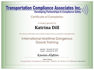 Certificate of Completion
is hereby granted to
The above attendee was trained, tested and successfully completed the
International Maritime Dangerous
Goods Training
Transportation Compliance Associates, 1340 Rte. 30. Clinton, PA 15026
Katrina Dill
Awarded : November 05, 2015
Expires : November 05, 2018
Karen Alston
Online Training
Cert ID: 1662-188-10377
 