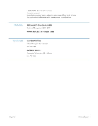 Page | 2 Melissa Rader
1-2004 / 9-2006 - Newcastle Companies
Executive Assistant
Assisted with customers, vendors, and employees on many different levels. In forms
from construction to real estate, property management and personalrelations.
EDUCATION GREENVILLE TECHNICAL COLLEGE
Business Management 2008-2009
WYATTS REAL ESTATE SCHOOL 2005
REFERENCES ELAINE BLACKWELL
Office Manager : KC Concepts
864-350-1096
ANDEREW MEYERS
Computer Technician : GE / Adecco
864-787-8656
 