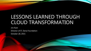 LESSONS LEARNED THROUGH
CLOUD TRANSFORMATION
Jim Rutt
Director of IT, Dana Foundation
October 28, 2015
 