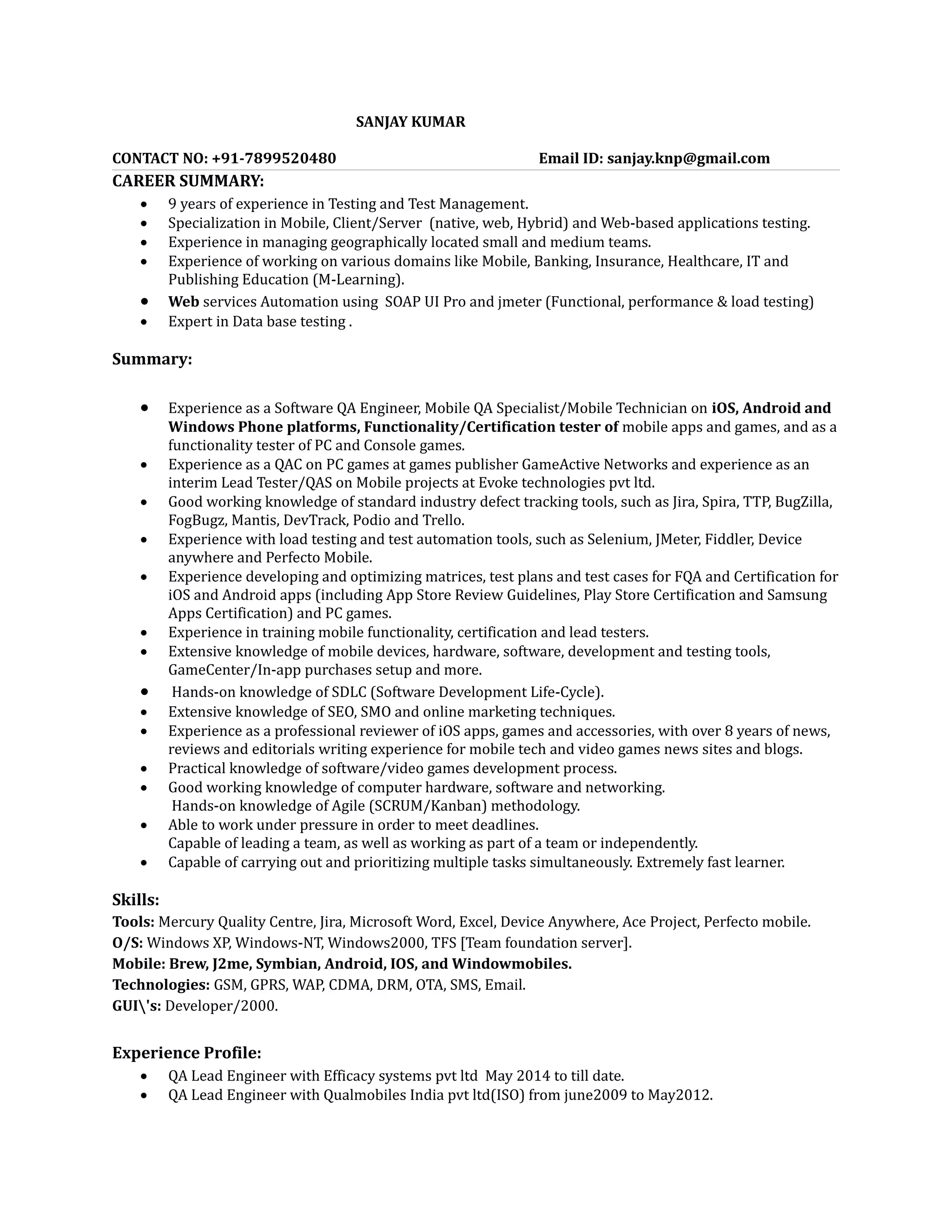 SANJAY KUMAR
CONTACT NO: +91-7899520480 Email ID: sanjay.knp@gmail.com
CAREER SUMMARY:
 9 years of experience in Testing and Test Management.
 Specialization in Mobile, Client/Server (native, web, Hybrid) and Web-based applications testing.
 Experience in managing geographically located small and medium teams.
 Experience of working on various domains like Mobile, Banking, Insurance, Healthcare, IT and
Publishing Education (M-Learning).
 Web services Automation using SOAP UI Pro and jmeter (Functional, performance & load testing)
 Expert in Data base testing .
Summary:
 Experience as a Software QA Engineer, Mobile QA Specialist/Mobile Technician on iOS, Android and
Windows Phone platforms, Functionality/Certification tester of mobile apps and games, and as a
functionality tester of PC and Console games.
 Experience as a QAC on PC games at games publisher GameActive Networks and experience as an
interim Lead Tester/QAS on Mobile projects at Evoke technologies pvt ltd.
 Good working knowledge of standard industry defect tracking tools, such as Jira, Spira, TTP, BugZilla,
FogBugz, Mantis, DevTrack, Podio and Trello.
 Experience with load testing and test automation tools, such as Selenium, JMeter, Fiddler, Device
anywhere and Perfecto Mobile.
 Experience developing and optimizing matrices, test plans and test cases for FQA and Certification for
iOS and Android apps (including App Store Review Guidelines, Play Store Certification and Samsung
Apps Certification) and PC games.
 Experience in training mobile functionality, certification and lead testers.
 Extensive knowledge of mobile devices, hardware, software, development and testing tools,
GameCenter/In-app purchases setup and more.
 Hands-on knowledge of SDLC (Software Development Life-Cycle).
 Extensive knowledge of SEO, SMO and online marketing techniques.
 Experience as a professional reviewer of iOS apps, games and accessories, with over 8 years of news,
reviews and editorials writing experience for mobile tech and video games news sites and blogs.
 Practical knowledge of software/video games development process.
 Good working knowledge of computer hardware, software and networking.
Hands-on knowledge of Agile (SCRUM/Kanban) methodology.
 Able to work under pressure in order to meet deadlines.
Capable of leading a team, as well as working as part of a team or independently.
 Capable of carrying out and prioritizing multiple tasks simultaneously. Extremely fast learner.
Skills:
Tools: Mercury Quality Centre, Jira, Microsoft Word, Excel, Device Anywhere, Ace Project, Perfecto mobile.
O/S: Windows XP, Windows-NT, Windows2000, TFS [Team foundation server].
Mobile: Brew, J2me, Symbian, Android, IOS, and Windowmobiles.
Technologies: GSM, GPRS, WAP, CDMA, DRM, OTA, SMS, Email.
GUI's: Developer/2000.
Experience Profile:
 QA Lead Engineer with Efficacy systems pvt ltd May 2014 to till date.
 QA Lead Engineer with Qualmobiles India pvt ltd(ISO) from june2009 to May2012.
 