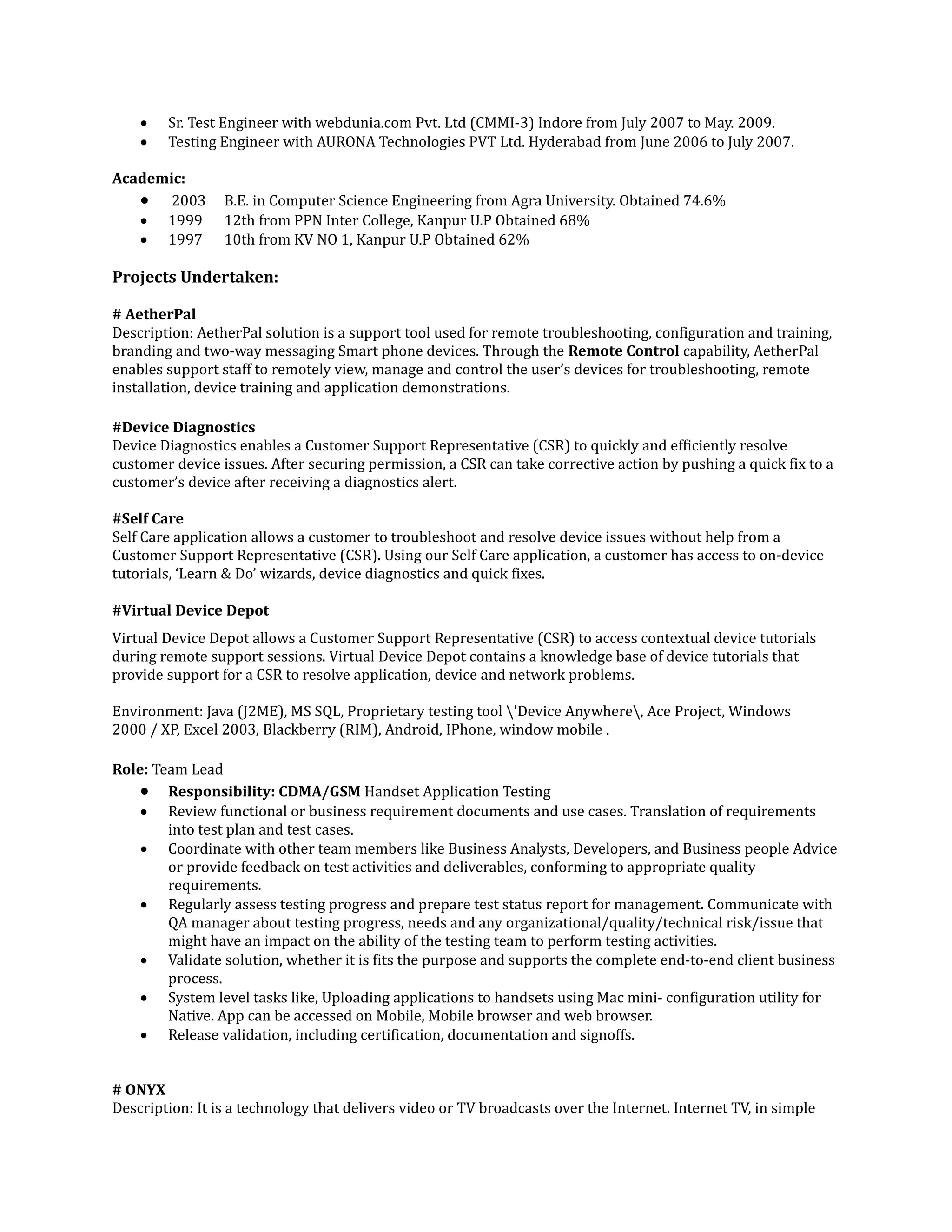  Sr. Test Engineer with webdunia.com Pvt. Ltd (CMMI-3) Indore from July 2007 to May. 2009.
 Testing Engineer with AURONA Technologies PVT Ltd. Hyderabad from June 2006 to July 2007.
Academic:
 2003 B.E. in Computer Science Engineering from Agra University. Obtained 74.6%
 1999 12th from PPN Inter College, Kanpur U.P Obtained 68%
 1997 10th from KV NO 1, Kanpur U.P Obtained 62%
Projects Undertaken:
# AetherPal
Description: AetherPal solution is a support tool used for remote troubleshooting, configuration and training,
branding and two-way messaging Smart phone devices. Through the Remote Control capability, AetherPal
enables support staff to remotely view, manage and control the user’s devices for troubleshooting, remote
installation, device training and application demonstrations.
#Device Diagnostics
Device Diagnostics enables a Customer Support Representative (CSR) to quickly and efficiently resolve
customer device issues. After securing permission, a CSR can take corrective action by pushing a quick fix to a
customer’s device after receiving a diagnostics alert.
#Self Care
Self Care application allows a customer to troubleshoot and resolve device issues without help from a
Customer Support Representative (CSR). Using our Self Care application, a customer has access to on-device
tutorials, ‘Learn & Do’ wizards, device diagnostics and quick fixes.
#Virtual Device Depot
Virtual Device Depot allows a Customer Support Representative (CSR) to access contextual device tutorials
during remote support sessions. Virtual Device Depot contains a knowledge base of device tutorials that
provide support for a CSR to resolve application, device and network problems.
Environment: Java (J2ME), MS SQL, Proprietary testing tool 'Device Anywhere, Ace Project, Windows
2000 / XP, Excel 2003, Blackberry (RIM), Android, IPhone, window mobile .
Role: Team Lead
 Responsibility: CDMA/GSM Handset Application Testing
 Review functional or business requirement documents and use cases. Translation of requirements
into test plan and test cases.
 Coordinate with other team members like Business Analysts, Developers, and Business people Advice
or provide feedback on test activities and deliverables, conforming to appropriate quality
requirements.
 Regularly assess testing progress and prepare test status report for management. Communicate with
QA manager about testing progress, needs and any organizational/quality/technical risk/issue that
might have an impact on the ability of the testing team to perform testing activities.
 Validate solution, whether it is fits the purpose and supports the complete end-to-end client business
process.
 System level tasks like, Uploading applications to handsets using Mac mini- configuration utility for
Native. App can be accessed on Mobile, Mobile browser and web browser.
 Release validation, including certification, documentation and signoffs.
# ONYX
Description: It is a technology that delivers video or TV broadcasts over the Internet. Internet TV, in simple
 