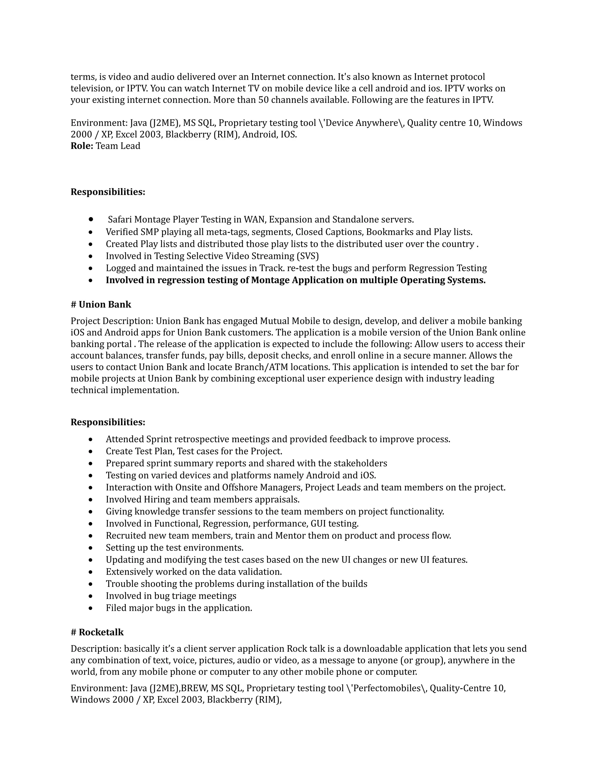 terms, is video and audio delivered over an Internet connection. It's also known as Internet protocol
television, or IPTV. You can watch Internet TV on mobile device like a cell android and ios. IPTV works on
your existing internet connection. More than 50 channels available. Following are the features in IPTV.
Environment: Java (J2ME), MS SQL, Proprietary testing tool 'Device Anywhere, Quality centre 10, Windows
2000 / XP, Excel 2003, Blackberry (RIM), Android, IOS.
Role: Team Lead
Responsibilities:
 Safari Montage Player Testing in WAN, Expansion and Standalone servers.
 Verified SMP playing all meta-tags, segments, Closed Captions, Bookmarks and Play lists.
 Created Play lists and distributed those play lists to the distributed user over the country .
 Involved in Testing Selective Video Streaming (SVS)
 Logged and maintained the issues in Track. re-test the bugs and perform Regression Testing
 Involved in regression testing of Montage Application on multiple Operating Systems.
# Union Bank
Project Description: Union Bank has engaged Mutual Mobile to design, develop, and deliver a mobile banking
iOS and Android apps for Union Bank customers. The application is a mobile version of the Union Bank online
banking portal . The release of the application is expected to include the following: Allow users to access their
account balances, transfer funds, pay bills, deposit checks, and enroll online in a secure manner. Allows the
users to contact Union Bank and locate Branch/ATM locations. This application is intended to set the bar for
mobile projects at Union Bank by combining exceptional user experience design with industry leading
technical implementation.
Responsibilities:
 Attended Sprint retrospective meetings and provided feedback to improve process.
 Create Test Plan, Test cases for the Project.
 Prepared sprint summary reports and shared with the stakeholders
 Testing on varied devices and platforms namely Android and iOS.
 Interaction with Onsite and Offshore Managers, Project Leads and team members on the project.
 Involved Hiring and team members appraisals.
 Giving knowledge transfer sessions to the team members on project functionality.
 Involved in Functional, Regression, performance, GUI testing.
 Recruited new team members, train and Mentor them on product and process flow.
 Setting up the test environments.
 Updating and modifying the test cases based on the new UI changes or new UI features.
 Extensively worked on the data validation.
 Trouble shooting the problems during installation of the builds
 Involved in bug triage meetings
 Filed major bugs in the application.
# Rocketalk
Description: basically it’s a client server application Rock talk is a downloadable application that lets you send
any combination of text, voice, pictures, audio or video, as a message to anyone (or group), anywhere in the
world, from any mobile phone or computer to any other mobile phone or computer.
Environment: Java (J2ME),BREW, MS SQL, Proprietary testing tool 'Perfectomobiles, Quality-Centre 10,
Windows 2000 / XP, Excel 2003, Blackberry (RIM),
 