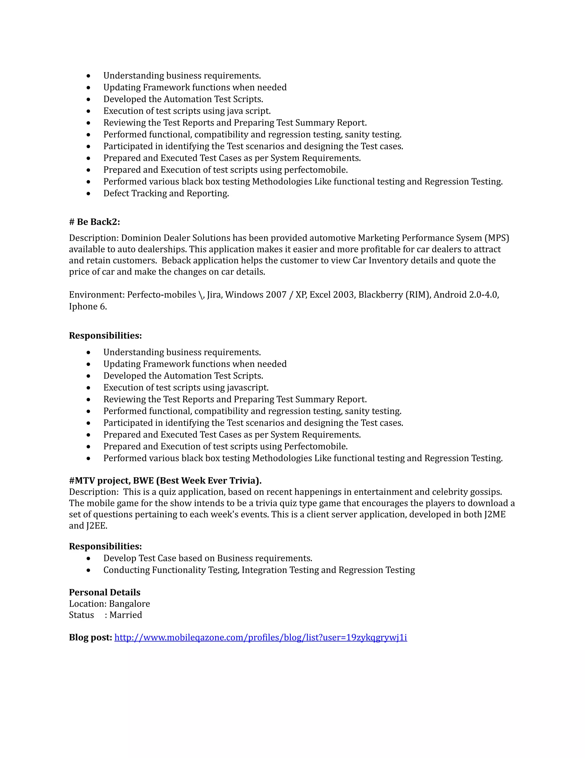  Understanding business requirements.
 Updating Framework functions when needed
 Developed the Automation Test Scripts.
 Execution of test scripts using java script.
 Reviewing the Test Reports and Preparing Test Summary Report.
 Performed functional, compatibility and regression testing, sanity testing.
 Participated in identifying the Test scenarios and designing the Test cases.
 Prepared and Executed Test Cases as per System Requirements.
 Prepared and Execution of test scripts using perfectomobile.
 Performed various black box testing Methodologies Like functional testing and Regression Testing.
 Defect Tracking and Reporting.
# Be Back2:
Description: Dominion Dealer Solutions has been provided automotive Marketing Performance Sysem (MPS)
available to auto dealerships. This application makes it easier and more profitable for car dealers to attract
and retain customers. Beback application helps the customer to view Car Inventory details and quote the
price of car and make the changes on car details.
Environment: Perfecto-mobiles , Jira, Windows 2007 / XP, Excel 2003, Blackberry (RIM), Android 2.0-4.0,
Iphone 6.
Responsibilities:
 Understanding business requirements.
 Updating Framework functions when needed
 Developed the Automation Test Scripts.
 Execution of test scripts using javascript.
 Reviewing the Test Reports and Preparing Test Summary Report.
 Performed functional, compatibility and regression testing, sanity testing.
 Participated in identifying the Test scenarios and designing the Test cases.
 Prepared and Executed Test Cases as per System Requirements.
 Prepared and Execution of test scripts using Perfectomobile.
 Performed various black box testing Methodologies Like functional testing and Regression Testing.
#MTV project, BWE (Best Week Ever Trivia).
Description: This is a quiz application, based on recent happenings in entertainment and celebrity gossips.
The mobile game for the show intends to be a trivia quiz type game that encourages the players to download a
set of questions pertaining to each week's events. This is a client server application, developed in both J2ME
and J2EE.
Responsibilities:
 Develop Test Case based on Business requirements.
 Conducting Functionality Testing, Integration Testing and Regression Testing
Personal Details
Location: Bangalore
Status : Married
Blog post: http://www.mobileqazone.com/profiles/blog/list?user=19zykqgrywj1i
 