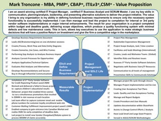 Mark Troncone - MBA, PMP®, CBAP®, ITILv3®,CSM® - Value Proposition
I am an award winning certified IT Project Manager, certified IT Business Analyst and SCRUM Master. I use my key skills in
communication, planning/analysis, leadership, and presenting alternative solutions to deliver the project initiative. The value
I bring to any organization is my ability in defining functional business requirements to ensure only the necessary system
functionality is successfully implemented. I can then manage and lead the project to completion for internal or 3rd party
vendor software implementations or major internal enhancements. The result for your organization is a project completed
within budget and deadline goals, delivering scope objectives, which produce a quality functioning system with minimal
defects and low maintenance costs. This in turn, allows key executives to use the application to make strategic business
decisions that will have a positive Return on Investment and give the firm a competitive edge in the marketplace.
 Develops Business Requirements Document
 Leads JAD/Brainstorming/one on one elicitation sessions
 Creates Process, Work Flow and Data Entity Diagrams
 Creates Scenarios, Use Cases, and Wire Frames
 Performing Gap Analysis to Analyzes Business Impact
 Analyzes Current Processes for Opportunities
 Analyzes Application/Technical Options
 Evaluates Risk Analyses and Alternatives
 Develops Recommendations and Secures
Buy-In through Influential Communications
Project
Management
and SDLC Life
Cycle
Elicit and
Define
Business
Requirements
 Manages project life cycle through closure
 Manages Project Implementation and Go Live
 Creating User Acceptance Test Plans
 Leads Quality and User Acceptance Testing
 Manage and Report Budgets
 Create Procedure and User Manuals
 Updates documentation within SharePoint
 Assists in Change Control Efforts / Analysis
 Have Lead Small and Large Sized Projects
 Versed in AGILE/SCRUM Methodologies
 Installation of 3rd Party Vendor Software
for Credit Reporting Product saved 2MM
 Revived and delivered a failed in-house project
to capture children’s educational results
 Delivered project that enabled three casinos
to run a simultaneous promotions that resulted
in 20MM in slot revenue at each location
 Led team effort to capture customer email and mobile
phone numbers for customer loyalty enrollment web-site
 Customer Mailing Fulfillment improvement project saved 1.5MM.
 Enabled company to gain entrance into Canadian Market and
realize 450K for early completion of deadline date.
 Led project to install new Vendor Chargeback/Rebate system to
process 285MM of claims accurately.
 Project Plan Management
 Stakeholder Expectations Management
 Project Scope Analysis, task / time creation
 Facilitates and leads Meetings (International)
 Creates, Leads and Motivates Teams (Global)
 Identifies Risks and Resolves Issues
 Assesses 3rd Party Vendor Software Solutions
 Negotiates with Business Users/IT Resources
 Communication to all levels of management
 Presentation Skills to Communicate Solutions
Measurable
Results
Project
Implementation
 