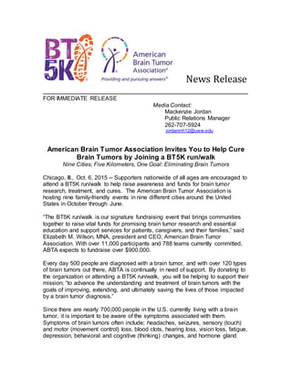 News Release
________________________________________________________________
FOR IMMEDIATE RELEASE
Media Contact:
Mackenzie Jordan
Public Relations Manager
262-707-5924
jordanmh12@uww.edu
American Brain Tumor Association Invites You to Help Cure
Brain Tumors by Joining a BT5K run/walk
Nine Cities, Five Kilometers, One Goal: Eliminating Brain Tumors
Chicago, Ill., Oct. 6, 2015 -- Supporters nationwide of all ages are encouraged to
attend a BT5K run/walk to help raise awareness and funds for brain tumor
research, treatment, and cures. The American Brain Tumor Association is
hosting nine family-friendly events in nine different cities around the United
States in October through June.
“The BT5K run/walk is our signature fundraising event that brings communities
together to raise vital funds for promising brain tumor research and essential
education and support services for patients, caregivers, and their families,” said
Elizabeth M. Wilson, MNA, president and CEO, American Brain Tumor
Association. With over 11,000 participants and 788 teams currently committed,
ABTA expects to fundraise over $900,000.
Every day 500 people are diagnosed with a brain tumor, and with over 120 types
of brain tumors out there, ABTA is continually in need of support. By donating to
the organization or attending a BT5K run/walk, you will be helping to support their
mission; “to advance the understanding and treatment of brain tumors with the
goals of improving, extending, and ultimately saving the lives of those impacted
by a brain tumor diagnosis.”
Since there are nearly 700,000 people in the U.S. currently living with a brain
tumor, it is important to be aware of the symptoms associated with them.
Symptoms of brain tumors often include; headaches, seizures, sensory (touch)
and motor (movement control) loss, blood clots, hearing loss, vision loss, fatigue,
depression, behavioral and cognitive (thinking) changes, and hormone gland
 