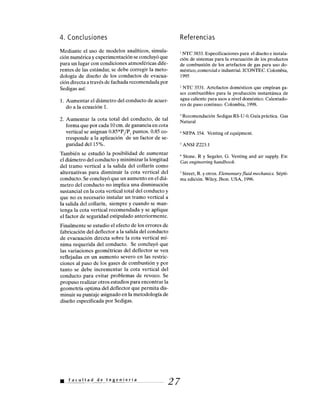 4. Conclusiones
Mediante el uso de modelos analíticos, simula-
ción numérica y experimentación se concluyó que
para un lugar con condiciones atmosféricas dife-
rentes de las estándar, se debe corregir la meto-
dología de diseño de los conductos de evacua-
ción directa a través de fachada recomendada por
Sedigas así:
1. Aumentar el diámetro del conducto de acuer-
do a la ecuación 1.
2. Aumentar la cota total del conducto, de tal
forma que por cada 10 cm. de ganancia en cota
vertical se asignan 0.85*P2/P1 puntos. 0.85 co-
rresponde a la aplicación de un factor de se-
guridad del 15%.
También se estudió la posibilidad de aumentar
el diámetro del conducto y minimizar la longitud
del tramo vertical a la salida del collarín como
alternativas para disminuir la cota vertical del
conducto. Se concluyó que un aumento en el diá-
metro del conducto no implica una disminución
sustancial en la cota vertical total del conducto y
que no es necesario instalar un tramo vertical a
la salida del collarín, siempre y cuando se man-
tenga la cota vertical recomendada y se aplique
el factor de seguridad estipulado anteriormente.
Finalmente se estudio el efecto de los errores de
fabricación del deflector a la salida del conducto
de evacuación directa sobre la cota vertical mí-
nima requerida del conducto. Se concluyó que
las variaciones geométricas del deflector se ven
reflejadas en un aumento severo en las restric-
ciones al paso de los gases de combustión y por
tanto se debe incrementar la cota vertical del
conducto para evitar problemas de revoco. Se
propuso realizar otros estudios para encontrar la
geometría optima del deflector que permita dis-
minuir su puntaje asignado en la metodología de
diseño especificada por Sedigas.
Referencias
NTC 3833. Especificaciones para el diseño e instala-
ción de sistemas para la evacuación de los productos
de combustión de los artefactos de gas para uso do-
méstico, comercial e industrial. ICONTEC. Colombia,
1995
2
NTC 3531. Artefactos domésticos que emplean ga-
ses combustibles para la producción instantánea de
agua caliente para usos a nivel doméstico. Calentado-
res de paso continuo. Colombia, 1998.
' Recomendación Sedigas RS-U-O, Guía práctica. Gas
Natural
4 NFPA 354. Venting of equipment.
ANSI Z223.1
6
Stone, R y Segeler, G. Venting and air supply. En:
Gas engineering handbook.
' Street, R. y otros. Elementary fluid mechanics. Sépti-
ma edición. Wiley, Jhon. USA, 1996.
27• Facultad de Ingeniería
 