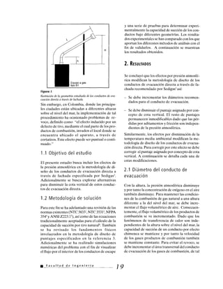 Figura 1.
Ilustración de la geometría estudiada de los conductos de eva-
cuación directa a través de fachada.
Sin embargo, en Colombia, donde las principa-
les ciudades están ubicadas a diferentes alturas
sobre el nivel del mar, la implementación de tal
procedimiento ha ocasionado problemas de re-
voco, definido como "el efecto inducido por un
defecto de tiro, mediante el cual parte de los pro-
ductos de combustión, invaden el local donde se
encuentra ubicado el aparato, a través de
cortatiros. Este efecto puede ser puntual o conti-
nuado."
1.1 Objetivo del estudio
El presente estudio busca incluir los efectos de
la presión atmosférica en la metodología de di-
seño de los conductos de evacuación directa a
través de fachada especificada por Sedigas3.
Adicionalmente se busca explorar alternativas
para disminuir la cota vertical de estos conduc-
tos de evacuación directa.
1.2 Metodología de solución
Para este fin se ha adelantado una revisión de las
normas existentes (NTC 3833', NTC 3531 2, NFPA
3544 y ANSI Z223.15), así como de las ecuaciones
tradicionalmente aceptadas para el cálculo de la
capacidad de succión por tiro natural'. También
se ha revisado los fundamentos físicos
involucrados en la metodología de diseño de
puntajes especificados en la referencia 3.
Adicionalmente se ha realizado simulaciones
numéricas del problema con el fin de visualizar
el flujo por el interior de los conductos de escape
Facultad de Ingeniería
y una serie de pruebas para determinar experi-
mentalmente la capacidad de succión de los con-
ductos bajo diferentes geometrías. Los resulta-
dos experimentales se han comparado con los que
aportan los diferentes métodos de análisis con el
fin de validarlos. A continuación se muestran
los resultados obtenidos.
2. RESULTADOS
Se concluyó que los efectos por presión atmosfé-
rica modifican la metodología de diseño de los
conductos de evacuación directa a través de fa-
chada recomendado por Sedigas3 así:
– Se debe incrementar los diámetros recomen-
dados para el conducto de evacuación.
– Se debe disminuir el puntaje asignado por con-
cepto de cota vertical. El resto de puntajes
permanecen inmodificables dado que las pér-
didas por aditamentos y fricción son indepen-
dientes de la presión atmosférica.
Similarmente, los efectos por disminución de la
temperatura media ambiental modifican la me-
todología de diseño de los conductos de evacua-
ción directa. Para corregir por este efecto se debe
corregir el puntaje asignado por concepto de cota
vertical. A continuación se detalla cada una de
estas modificaciones.
2.1 Diámetro del conducto de
evacuación
Con la altura, la presión atmosférica disminuye
y por tanto la concentración de oxígeno en el aire
también disminuye. Para mantener las condicio-
nes de la combustión de gas natural a una altura
diferente a la del nivel del mar, se debe incre-
mentar el flujo volumétrico de aire. Consecuen-
temente, el flujo volumétrico de los productos de
combustión se ve incrementado. Dado que los
fenómenos de transferencia de calor son inde-
pendientes de la altura sobre el nivel del mar, la
capacidad de succión de un conducto por efecto
chimenea se mantiene y por tanto la velocidad
de los gases productos de combustión también
se mantiene constante. Para evitar el revoco, se
debe incrementar el área transversal del conducto
de evacuación de los gases de combustión, de tal
19
 