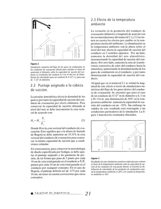 '5
1.019
1.529
2.039
2.548
3.058
3.567
4.077
4.587
Figura 2.
Simulación numérica del flujo de los gases de combustión en
los conductos de evacuación directa para estudiar el efecto de
aumentar el diámetro sobre la capacidad de succión del con-
ducto. a) Geometría del conducto (L=1 m, H=60 cm.) b) Distri-
bución de velocidades para un conducto de 4 1/2"y c) para uno
de 5 1/2" de diámetro.
2.2 Puntaje asignado a la cabeza
de succión.
La presión atmosférica afecta la densidad de los
gases y por tanto la capacidad de succión del con-
ducto de evacuación por efecto chimenea. Para
conservar la capacidad de succión obtenida al
nivel del mar se debe incrementar la cota verti-
cal de acuerdo con:
P
H2 = H1 ' (2)
P2
Donde H es la cota vertical del conducto de eva-
cuación. Esto significa que a la altura de Santafé
de Bogotá se debe aumentar un 33.33% la cota
vertical del conducto de evacuación para conser-
var la misma capacidad de succión que a condi-
ciones estándar.
En consecuencia, para conservar la metodología
de diseño especificada por Sedigas, se debe ajus-
tar el puntaje asignado a las ganancias de pre-
sión, de tal forma que pasa de 1 punto por cada
10 cm de cota total ganada en el conducto a P2/P1
puntos por cada 10 cm de cota total ganada en el
conducto por cualquier concepto. En el caso de
Bogotá, el puntaje debería ser de 0.75 por cada
10 cm, sin tener en cuenta correcciones por otros
conceptos.
Facultad de Ingeniería
2.3 Efecto de la temperatura
ambiente
La variación en la geometría del conducto de
evacuación (diámetro y longitud) de acuerdo con
las recomendaciones del numeral 2.1 y 2.2 no tie-
nen en cuenta los efectos por cambio en la tem-
peratura media del ambiente. La disminución en
la temperatura ambiente con la altura sobre el
nivel del mar afecta la capacidad de succión del
conducto en 2 sentidos opuestos. Por un lado,
aumenta la densidad del aire atmosférico,
incrementando la capacidad de succión del con-
ducto. Por otro lado, aumenta la rata de transfe-
rencia convectiva de calor del conducto hacia la
atmósfera, aumentando la densidad media de los
gases de combustión en el conducto, y por tanto
disminuyendo la capacidad de succión del con-
ducto.
Al igual que en el numeral 2.1 se estimó la mag-
nitud de este efecto a través de simulaciones nu-
méricas del flujo de los gases dentro del conduc-
to de evacuación. Se encontró que para el caso
de un conducto de 4 1/2" in de diámetro y L=1 m
y H= 0.6 m, una disminución de 10°C en la tem-
peratura ambiente aumenta la capacidad de suc-
ción del conducto en un -20%. Sin embargo la
validez de este resultado está restringido a las
condiciones particulares de la simulación. La fi-
gura 3 muestra los resultados obtenidos.
Figura 3.
Resultados de una simulación numérica realizada para estimar
el efecto de la temperatura ambiente sobre la capacidad de suc-
ción de los conductos de evacuación directa. a) muestra la dis-
tribución de velocidades de los productos de combustión cuan-
do la temperatura ambiente es 20°C y b) cuando la temperatu-
ra ambiente es 50°C.
21
 
