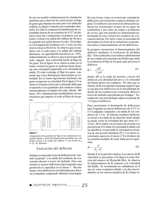 (a) (b)
0
.545
1.09
1.63
2.18
2.72
3.27
3.81
4.36
4.91
0
.5096
1 019
1.529
2.039
2.548
3.058
3.567
4.011
4.587
Se usó un modelo tridimensional de simulación
numérica para observar las restricciones al flujo
de gases que impone un codo justo a la salida del
collarín. La figura 5 muestra los resultados obte-
nidos. En ellas se comparan la distribución de ve-
locidades dentro de un conducto de 41/2" de diá-
metro para las 2 situaciones, la primera con un
tramo vertical a la salida del collarín de 40 cm y
la segunda con salida directa al codo. En la figu-
ra 5 la longitud del conducto es L=1.0 m y la cota
total vertical es H=0.6 m. Se observa que el con-
ducto con el codo justo a la salida del collarín
disminuye su capacidad de succión en un -10%.
Adicionalmente se observa que la presencia del
codo impone una restricción fuerte al flujo de
los gases. En la figura 5a se observa cómo en el
tramo vertical los gases se aceleran hasta alcan-
zar una velocidad comparable a la velocidad de
salida. El codo restringe el flujo los gases cau-
sando que estos disminuyan fuertemente su ve-
locidad. En el tramo ligeramente inclinado, los
gases recuperan su velocidad. En la figura 5-b se
observa el mismo efecto pero atenuado dado que
el aumento en la pendiente del conducto reduce
sustancialmente el ángulo del codo, (desde -90°
hasta -45°), disminuyendo notablemente las res-
tricciones que impone el codo al flujo de los ga-
ses.
Figura 5
Comparación de los patrones de flujo en los conductos de eva-
cuación directa a través de fachada para geometrías con y sin
tramo vertical a la salida del collarín. L=1m H=0.6 m y
4 1/2" de diámetro.
Evaluación del deflector
Sedigas recomienda el uso de deflectores de "mo-
delo aceptado" a la salida del conducto de eva-
cuación directa a través de fachada. Para este
estudio se usaron deflectores tipo aragonés cuya
geometría se especifica en el anexo 1. Sin em-
bargo, estos deflectores son fabricados por diver-
sas compañías empleando distintas tecnologías.
Facultad de Ingeniería
De esta forma, existe en el mercado variedad de
deflectores con variaciones respecto al diseño ori-
ginal. Un deflector con errores de fabricación au-
menta las restricciones al paso de los gases de
combustión y por tanto da origen a problemas
de revoco, que solo pueden ser solucionados au-
mentando la cota vertical del conducto de eva-
cuación directa. Por tanto existe la necesidad de
determinar el efecto de la variaciones en geome-
tría sobre el funcionamiento de los deflectores.
Se propuso caracterizar el funcionamiento del
deflector mediante el coeficiente de pérdidas
(K).7 Este coeficiente es un número adimensional
de uso común en la mecánica de fluidos que mide
la resistencia al flujo de los gases que presenta el
deflector.
K
AP
K=
'/2 PU2
donde AP es la caída de presión a través del
deflector, p la densidad del aire y v la velocidad
del fluido dentro del conducto. El valor que se
obtiene de K corresponde al puntaje negativo que
se usa para los deflectores en la metodología de
diseño de los conductos de evacuación directa a
través de fachada especificada por Sedigas.3 Ac-
tualmente esta metodología asigna un puntaje de
-0.3 para el deflector.
Para caracterizar el desempeño de deflectores
tipo Aragonés se usaron deflectores de 41/2, 5 y
5 1/2 pulgadas, instalados a la salida de los con-
ductos de 1.5 m. El sistema conducto-deflector
se montó a la salida de un túnel de viento donde
se puede variar la velocidad del aire entre 0.5 -
12 m/s. AP se midió con un sensor de presión con
precisión de 0.01 mbar. La velocidad se midió con
un tuboPitot, el cual mide la velocidad en térmi-
nos de una presión dinámica (Pd)7. Los datos re-
colectados aparecen el anexo 2. En términos de
la variables medidas, K viene dada por la expre-
sión:
K =
Pd - Ps
Donde P5 es la presión estática. Los valores de K
obtenidos se presentan el la figura 6 como fun-
ción del número de Reynolds (Re). Se observa
la independencia de K respecto a la velocidad
del fluido. Se recomienda ser cuidadosos en el
uso de estos resultados debido a la alta incerti-
dumbre en los valores medidos de K a bajas ve-
25
(5)
P (6)
 