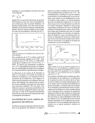 0.9
0.8
0.7
0.6
0. 5-
0.4-
0.3-
0.2-
0.1-
Día = 5.5
Día = 5 in
Día = 4.5 in
0.0
2.E+04 4.E+04 6.E+04 8.E+04 1.E+05 1.E+05
Re
Modificación 2
Modificación 3
3.0
2.5
2.0
1.5
1.0
Modificación 1
0.5
0.0
2.E+04 4.E+04 6.E+04 8.E+04 1.E+05 1.E+05
Re
locidades. La incertidumbre en K para este caso
viene dada por
AK - 1 .8P (7)
Pd - Ps
Donde 81) es la precisión del sensor de presión.
8P=0.01mbar en este caso. Para velocidades ba-
jas la diferencia entre la presión dinámica y la
presión estática tiende a cero. Por tanto la incer-
tidumbre en K aumenta cuando la velocidad dis-
minuye. Para los valores medidos de K el máxi-
mo valor de incertidumbre obtenido fué de 0.1.
Figura 6
Valores de K obtenidos en los deflectores tipo Aragonés de dife-
rentes diámetros.
Para el deflector de 4 1/2" se obtuvo un K=0.33
con una desviación estándar (Q) de 0.027. Para
el deflector de 5 1/2", K= 0.62 y r = 0.048. Final-
mente para el deflector de 5 1/2, K= 0.70 y Q =
0.097. Se observa que únicamente el deflector
de 4 1/2" se desempeña de acuerdo a lo estipula-
do en la metodología de diseño de los conductos
de evacuación directa especificada por Sedigas.
La diferencia en los valores de K obtenidos se
debe a la variación en la forma de instalar el
deflector al conducto y a la variación en las di-
mensiones de los deflectores. En la figura 6 se
observa que K aumenta con el diámetro del con-
ducto. Sin embargo esta observación no coinci-
de con los resultados reportados en la literatura
para elementos similares. Por otro lado, estos
deflectores poseen variaciones geométricas con
respecto al diseño original. Por tanto es de espe-
rarse que el valor de K dependa directamente
del efecto de estos errores de construcción sobre
el desempeño del deflector.
Sensibilidad de K ante cambios de
geometría del deflector
Se observó una gran variación en K ante los cam-
bios en la geometría del deflector. La figura 7
26
muestra los valores medidos de K ante las dife-
rentes modificaciones al deflector de 5 1/2". En
la modificación 1 el deflector se usó un conducto
como hembra. En la modificación 2 se uso el con-
ducto como macho. En la modificación 3 se uso
el conducto como macho y se varió la distancia
del cono a la salida del conducto de 3 a 7 cms. Se
observa que en los 3 casos K tiende a un valor de
0.5 a bajas velocidades. También se observa que
aumentando la distancia del cono a la salida del
conducto K disminuye para valores altos de Re.
Esto indica que la distancia del cono a la salida
del conducto influyen severamente en el desem-
peño del deflector y que esta distancia debe ser
tal que se disponga de un área de salida mayor
que el área transversal del conducto para dismi-
nuir las restricciones a la salida de los gases de
combustión a través del deflector.
Figura 7
Valores medidos de K ante las diferentes modificaciones al
deflector de 5 1/2'. En la modificación 1 el deflector se usó en
un conducto como hembra. En la modificación 2 se usó el con-
ducto como macho. En la modificación 3 se usó el conducto
como macho y se varió la distancia del cono a la salida del
conducto de 3 a 7 cms.
Para obtener resultados más concluyentes sobre
el desempeño de los deflectores y la influencia
de la geometría sobre los valores de K, se hace
necesario realizar un estudio especializado, don-
de se pueda variar la geometría del deflector en
forma controlada, y se pueda observar el efecto
de la velocidad y orientación del viento en el des-
empeño de los deflectores. Estos estudios deben
estar enfocados hacia encontrar la geometría
óptima del deflector que minimice la resistencia
del deflector al paso de los gases de combustión.
De esta forma se espera disminuir el valor de K
por debajo de 0.3 y así disminuir la cota vertical
mínima requerida en los conductos de evacua-
ción directa. Con los resultados hasta ahora ob-
tenidos no se puede proponer mejoras al
deflector.
UNIVERSIDAD DE LOS ANDES
 