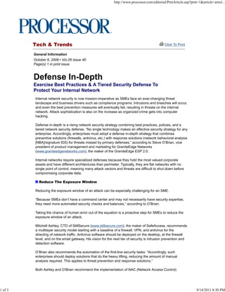 Tech & Trends Click To Print
General Information
October 6, 2006 • Vol.28 Issue 40
Page(s) 1 in print issue
Exercise Best Practices & A Tiered Security Defense To
Protect Your Internal Network
Internal network security is now mission-imperative as SMEs face an ever-changing threat
landscape and business drivers such as compliance programs. Intrusions and breaches will occur,
and even the best prevention measures will eventually fail, resulting in threats on the internal
network. Attack sophistication is also on the increase as organized crime gets into computer
hacking.
Defense in-depth is a rising network security strategy combining best practices, policies, and a
tiered network security defense. “No single technology makes an effective security strategy for any
enterprise. Accordingly, enterprises must adopt a defense in-depth strategy that combines
preventive solutions (firewalls, antivirus, etc.) with response solutions (network behavioral analysis
[NBA]/signature IDS) for threats missed by primary defenses,” according to Steve O’Brian, vice
president of product management and marketing for GraniteEdge Networks
(www.graniteedgenetworks.com), the maker of the GraniteEdge ESP 2.0.
Internal networks require specialized defenses because they hold the most valued corporate
assets and have different architectures than perimeter. Typically, they are flat networks with no
single point of control, meaning many attack vectors and threats are difficult to shut down before
compromising corporate data.
Reduce The Exposure Window
Reducing the exposure window of an attack can be especially challenging for an SME.
“Because SMEs don’t have a command center and may not necessarily have security expertise,
they need more automated security checks and balances,” according to O’Brian.
Taking the chance of human error out of the equation is a proactive step for SMEs to reduce the
exposure window of an attack.
Mitchell Ashley, CTO of StillSecure (www.stillsecure.com), the maker of SafeAccess, recommends
a multilayer security model starting with a baseline of a firewall, VPN, and antivirus for the
directing of network traffic. Antivirus software should be deployed on the desktop, at the firewall
level, and on the email gateway. His vision for the next tier of security is intrusion prevention and
detection software.
O’Brian also recommends the automation of the first-line security tasks: “Accordingly, such
enterprises should deploy solutions that do the heavy lifting, reducing the amount of manual
analysis required. This applies to threat prevention and response solutions.”
Both Ashley and O’Brian recommend the implementation of NAC (Network Access Control)
http://www.processor.com/editorial/PrntArticle.asp?prnt=1&article=articl...
1 of 3 9/14/2011 8:30 PM
 